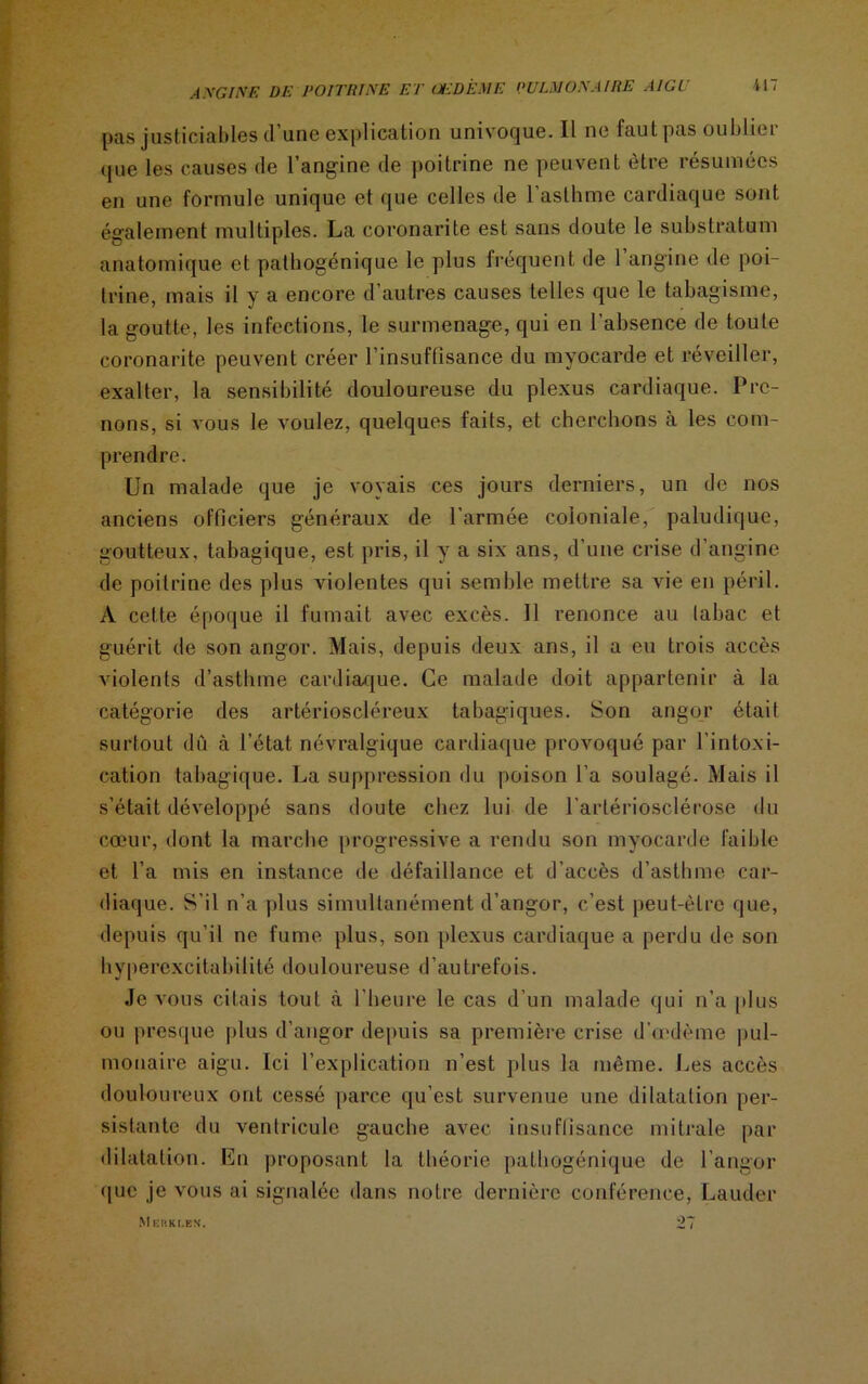 pas justiciables d une explication univoque. Il ne faut pas oublie 1 que les causes de l’angine de poitrine ne peuvent être résumées en une formule unique et que celles de l’asthme cardiaque sont également multiples. La coronarite est sans doute le substratum anatomique et pathogénique le plus fréquent de 1 angine de poi- trine, mais il y a encore d’autres causes telles que le tabagisme, la goutte, les infections, le surmenage, qui en l’absence de toute coronarite peuvent créer l’insuffisance du myocarde et réveiller, exalter, la sensibilité douloureuse du plexus cardiaque. Pre- nons, si vous le voulez, quelques faits, et cherchons à les com- prendre. Un malade que je voyais ces jours derniers, un de nos anciens officiers généraux de l'armée coloniale, paludique, goutteux, tabagique, est pris, il y a six ans, d’une crise d’angine de poitrine des plus violentes qui semble mettre sa vie en péril. A celte époque il fumait avec excès. Il renonce au tabac et guérit de son angor. Mais, depuis deux ans, il a eu trois accès violents d’asthme cardiaque. Ce malade doit appartenir à la catégorie des artérioscléreux tabagiques. Son angor était surtout dû à l’état névralgique cardiaque provoqué par l’intoxi- cation tabagique. La suppression du poison l’a soulagé. Mais il s’était développé sans doute chez lui de l'artériosclérose du cœur, dont la marche progressive a rendu son myocarde faible et l’a mis en instance de défaillance et d’accès d’asthme car- diaque. S’il n’a plus simultanément d’angor, c’est peut-être que, depuis qu’il ne fume plus, son plexus cardiaque a perdu de son hyperexcitabilité douloureuse d’autrefois. Je vous citais tout à l’heure le cas d’un malade qui n’a plus ou presque plus d’angor depuis sa première crise d’œdème pul- monaire aigu. Ici l’explication n’est plus la même. Les accès douloureux ont cessé parce qu’est survenue une dilatation per- sistante du ventricule gauche avec insuffisance mitrale par dilatation. En proposant la théorie pathogénique de l’angor que je vous ai signalée dans notre dernière conférence, Lauder M KKKI.KN.