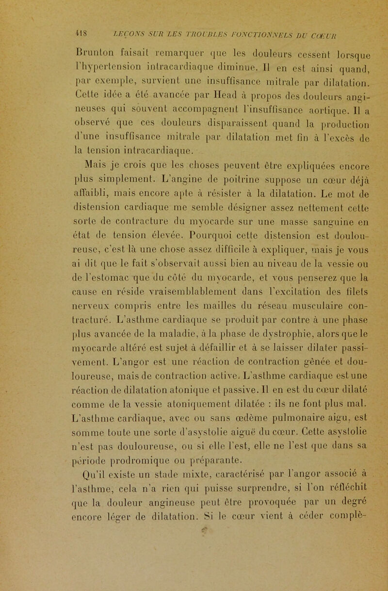Brunton faisait remarquer que les douleurs cessent lorsque l’hypertension intracardiaque diminue. Il en est ainsi quand, par exemple, survient une insuffisance mitrale par dilatation. Celte idée a été avancée par Head à propos des douleurs angi- neuses qui souvent accompagnent l’insuffisance aortique. Il a observé que ces douleurs disparaissent quand la production d’une insuffisance mitrale par dilatation met fin à l’excès de la tension intracardiaque. Mais je crois que les choses peuvent être expliquées encore plus simplement. L’angine de poitrine suppose un cœur déjà affaibli, mais encore apte à résister à la dilatation. Le mot de distension cardiaque me semble désigner assez nettement cette sorte de contracture du myocarde sur une masse sanguine en état de tension élevée. Pourquoi cette distension est doulou- reuse, c’est là une chose assez difficile à expliquer, mais je vous ai dit que le fait s’observait aussi bien au niveau de la vessie ou de l’estomac que du côté du myocarde, et vous penserez que la cause en réside vraisemblablement dans l'excitation des (ilets nerveux compris entre les mailles du réseau musculaire con- tracturé. L’asthme cardiaque se produit par contre à une phase plus avancée de la maladie, à la phase de dystrophie, alors que le myocarde altéré est sujet à défaillir et à se laisser dilater passi- vement. L’angor est une réaction de contraction gênée et dou- loureuse, mais de contraction active- L’asthme cardiaque est une réaction de dilatation atonique et passive. 11 en est du cœur dilaté comme de la vessie atoniquement dilatée : ils ne font plus mal. L’asthme cardiaque, avec ou sans œdème pulmonaire aigu, est somme toute une sorte d’asystolie aiguë du cœur. Cette asyslolie n’est pas douloureuse, ou si elle l’est, elle ne l’est que dans sa période prodromique ou préparante. Qu’il existe un stade mixte, caractérisé par l’angor associé à l’asthme, cela n’a rien qui puisse surprendre, si l’on réfléchit que la douleur angineuse peut être provoquée par un degré encore léger de dilatation. Si le cœur vient à céder complè-