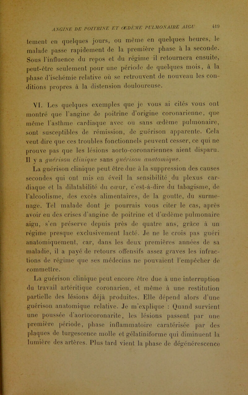 tement en quelques jours, ou môme en quelques heures, le malade passe rapidement de la première phase à la seconde. Sous l'influence du repos et du régime il retournera ensuite, peut-être seulement pour une période de quelques mois, à la phase d’ischémie relative où se retrouvent de nouveau les con- ditions propres à la distension douloureuse. VI. Les quelques exemples que je vous ai cités vous ont montré que l’angine de poitrine d’origine coronarienne, que môme l’asthme cardiaque avec ou sans œdème pulmonaire, sont susceptibles de rémission, de guérison apparente. Cela veut dire que ces troubles fonctionnels peuvent cesser, ce qui ne prouve pas que les lésions aorto-coronariennes aient disparu. Il y a guérison clinique sans guérison anatomique. La guérison clinique peut être due à la suppression des causes secondes qui ont mis en éveil la sensibilité ^du plexus car- diaque et la dilatabilité du cœur, c’est-à-dire du tabagisme, de l’alcoolisme, des excès alimentaires, de la goutte, du surme- nage. Tel malade dont je pourrais vous citer le cas, après avoir eu des crises d’angine de poitrine et d’œdème pulmonaire aigu, s’en préserve depuis près de quatre ans, grâce à un régime presque exclusivement lacté. Je ne le crois pas guéri anatomiquement, car, dans les deux premières années de sa maladie, il a payé de retours offensifs assez graves les infrac- tions de régime que ses médecins ne pouvaient l’empêcher de commettre. La guérison clinique peut encore être due à une interruption du travail artéritique coronarien, et même à une restitution partielle des lésions déjà produites. Elle dépend alors d’une guérison anatomique relative. Je m’explique : Quand survient une poussée d’aortocoronarite, les lésions passent par une première période, phase inflammatoire caratérisée par des plaques de turgescence molle et gélatiniforme qui diminuent la lumière des artères. Plus tard vient la phase de dégénérescence