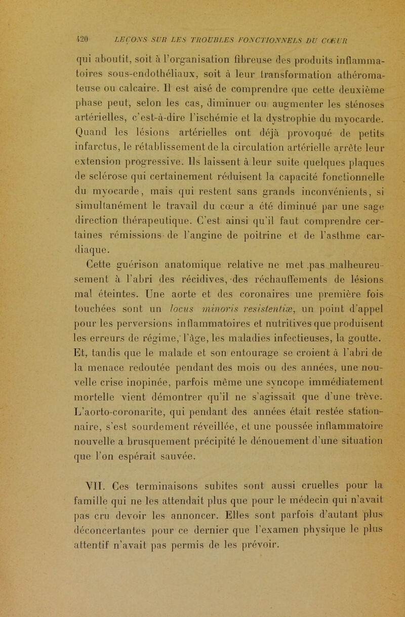 qui aboutit, soit à l’organisation fibreuse des produits inflamma- toires sous-endothéliaux, soit à leur transformation athéroma- teuse ou calcaire. Il est aisé de comprendre que cette deuxième phase peut, selon les cas, diminuer ou augmenter les sténoses artérielles, c’est-à-dire l’ischémie et la dystrophie du myocarde. Quand les lésions artérielles ont déjà provoqué de petits infarctus, le rétablissement de la circulation artérielle arrête leur extension progressive. Ils laissent à leur suite quelques plaques de sclérose qui certainement réduisent la capacité fonctionnelle du myocarde, mais qui restent sans grands inconvénients, si simultanément le travail du cœur a été diminué par une sage direction thérapeutique. C’est ainsi qu’il faut comprendre cer- taines rémissions de l’angine de poitrine et de l’asthme car- diaque. Cette guérison anatomique relative ne met .pas malheureu- sement à l’abri des récidives,-des réchauffements de lésions mal éteintes. Une aorte et des coronaires une première fois touchées sont un locus minoris resistentiæ, un point d’appel pour les perversions inflammatoires et nutritives que produisent les erreurs de régime, l’àge, les maladies infectieuses, la goutte. Et, tandis que le malade et son entourage se croient à l’abri de la menace redoutée pendant des mois ou des années, une nou- velle crise inopinée, parfois même une syncope immédiatement mortelle vient démontrer qu’il ne s’agissait que d’une trêve. L’aorto-coronarite, qui pendant des années était restée station- naire, s’est sourdement réveillée, et une poussée inflammatoire nouvelle a brusquement précipité le dénouement d’une situation que l’on espérait sauvée. VII. Ces terminaisons subites sont aussi cruelles pour la famille qui ne les attendait plus que pour le médecin qui n’avait pas cru devoir les annoncer. Elles sont parfois d’autant plus déconcertantes pour ce dernier que l'examen physique le plus attentif n’avait pas permis de les prévoir.