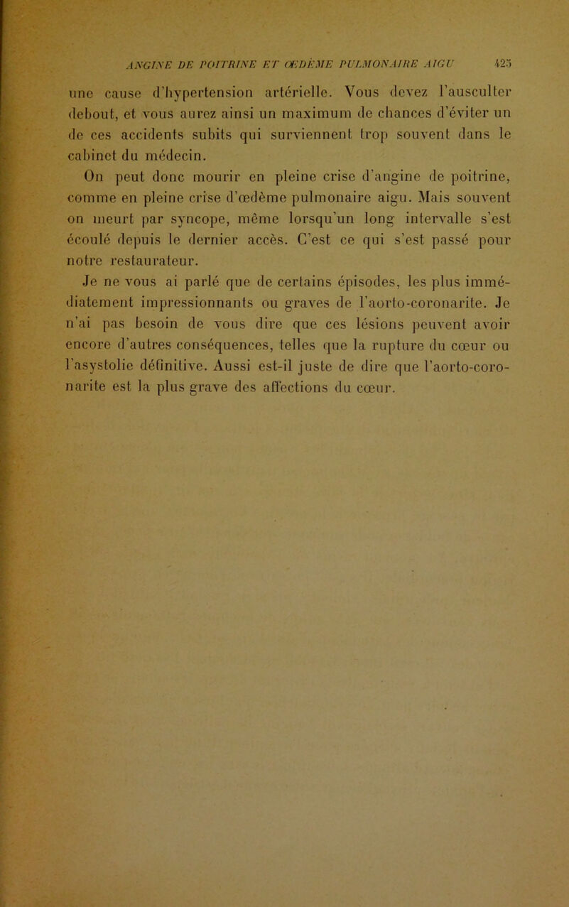 une cause d’hypertension artérielle. Vous devez l’ausculter debout, et vous aurez ainsi un maximum de chances d’éviter un de ces accidents subits qui surviennent trop souvent dans le cabinet du médecin. On peut donc mourir en pleine crise d’angine de poitrine, comme en pleine crise d’œdème pulmonaire aigu. Mais souvent on meurt par syncope, même lorsqu’un long intervalle s’est écoulé depuis le dernier accès. C’est ce qui s’est passé pour notre restaurateur. Je ne vous ai parlé que de certains épisodes, les plus immé- diatement impressionnants ou graves de l’aorto-coronarite. Je n’ai pas besoin de vous dire que ces lésions peuvent avoir encore d'autres conséquences, telles que la rupture du cœur ou 1 asystolie définitive. Aussi est-il juste de dire que l’aorto-coro- narite est la plus grave des affections du cœur.