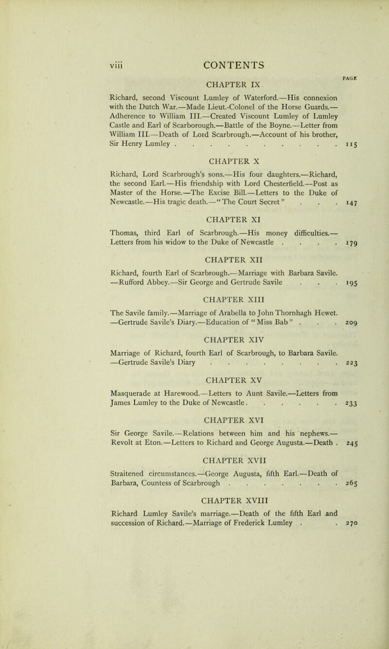 PAGE CHAPTER IX Richard, second Viscount Lumley of Waterford.—His connexion with the Dutch War.—Made Lieut.-Colonel of the Horse Guards.— Adherence to William III.—Created Viscount Lumley of Lumley Castle and Earl of Scarborough.—Battle of the Boyne.—Letter from William III.—Death of Lord Scarbrough.—Account of his brother, Sir Henry Lumley .......... CHAPTER X Richard, Lord Scarbrough’s sons.—His four daughters.—Richard, the second Earl.—His friendship with Lord Chesterfield.—Post as Master of the Horse.—The Excise Bill.—Letters to the Duke of Newcastle.—His tragic death.—“ The Court Secret ” CHAPTER XI Thomas, third Earl of Scarbrough.—His money difficulties.— Letters from his widow to the Duke of Newcastle .... CHAPTER XII Richard, fourth Earl of Scarbrough.—Marriage with Barbara Savile. —Rufford Abbey.—Sir George and Gertrude Savile CHAPTER XIII The Savile family.—Marriage of Arabella to John Thornhagh Hewet. —Gertrude Savile’s Diary.—Education of “ Miss Bab ” . CHAPTER XIV Marriage of Richard, fourth Earl of Scarbrough, to Barbara Savile. —Gertrude Savile’s Diary ........ CHAPTER XV Masquerade at Harewood.—Letters to Aunt Savile.—Letters from James Lumley to the Duke of Newcastle...... CHAPTER XVI Sir George Savile.—Relations between him and his nephews.— Revolt at Eton.—Letters to Richard and George Augusta.—Death . CHAPTER XVII Straitened circumstances.—George Augusta, fifth Earl.—Death of Barbara, Countess of Scarbrough ....... CHAPTER XVIII Richard Lumley Savile’s marriage.—Death of the fifth Earl and succession of Richard.—Marriage of Frederick Lumley . 115 H7 179 195 209 223 233 245 265 270