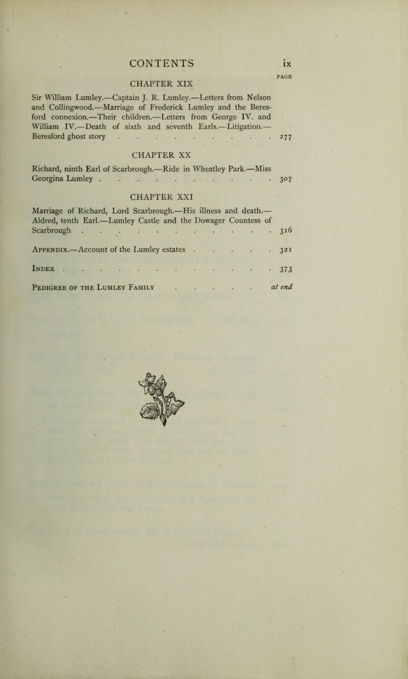 PAGE CHAPTER XIX Sir William Lumley.—Captain J. R. Lumley.—Letters from Nelson and Collingwood.—Marriage of Frederick Lumley and the Beres- ford connexion.—Their children.—Letters from George IV. and William IV.—Death of sixth and seventh Earls.—Litigation.— Beresford ghost story . . . . . . . . - 277 CHAPTER XX Richard, ninth Earl of Scarbrough.—Ride in Wheatley Park.—Miss Georgina Lumley 307 CHAPTER XXI Marriage of Richard, Lord Scarbrough.—His illness and death.— Aldred, tenth Earl.—Lumley Castle and the Dowager Countess of Scarbrough . . . - 316 Appendix.—Account of the Lumley estates . . . . .321 Index 373 Pedigree of the Lumley Family at end