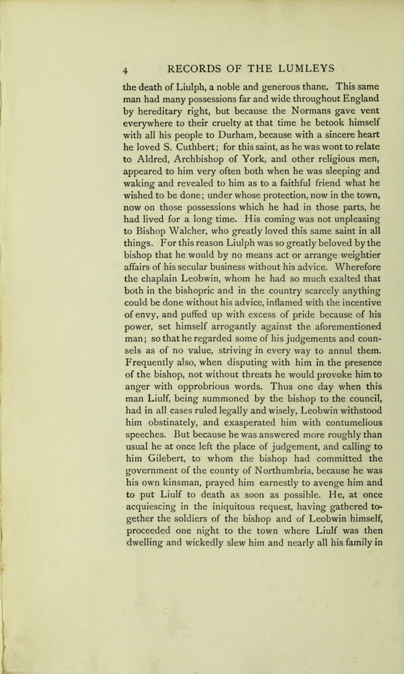 the death of Liulph, a noble and generous thane. This same man had many possessions far and wide throughout England by hereditary right, but because the Normans gave vent everywhere to their cruelty at that time he betook himself with all his people to Durham, because with a sincere heart he loved S. Cuthbert; for this saint, as he was wont to relate to Aldred, Archbishop of York, and other religious men, appeared to him very often both when he was sleeping and waking and revealed to him as to a faithful friend what he wished to be done; under whose protection, now in the town, now on those possessions which he had in those parts, he had lived for a long time. His coming was not unpleasing to Bishop Walcher, who greatly loved this same saint in all things. For this reason Liulph was so greatly beloved by the bishop that he would by no means act or arrange weightier affairs of his secular business without his advice. Wherefore the chaplain Leobwin, whom he had so much exalted that both in the bishopric and in the country scarcely anything could be done without his advice, inflamed with the incentive of envy, and puffed up with excess of pride because of his power, set himself arrogantly against the aforementioned man; so that he regarded some of his judgements and coun- sels as of no value, striving in every way to annul them. Frequently also, when disputing with him in the presence of the bishop, not without threats he would provoke him to anger with opprobrious words. Thus one day when this man Liulf, being summoned by the bishop to the council, had in all cases ruled legally and wisely, Leobwin withstood him obstinately, and exasperated him with contumelious speeches. But because he was answered more roughly than usual he at once left the place of judgement, and calling to him Gilebert, to whom the bishop had committed the government of the county of Northumbria, because he was his own kinsman, prayed him earnestly to avenge him and to put Liulf to death as soon as possible. He, at once acquiescing in the iniquitous request, having gathered to- gether the soldiers of the bishop and of Leobwin himself, proceeded one night to the town where Liulf was then dwelling and wickedly slew him and nearly all his family in