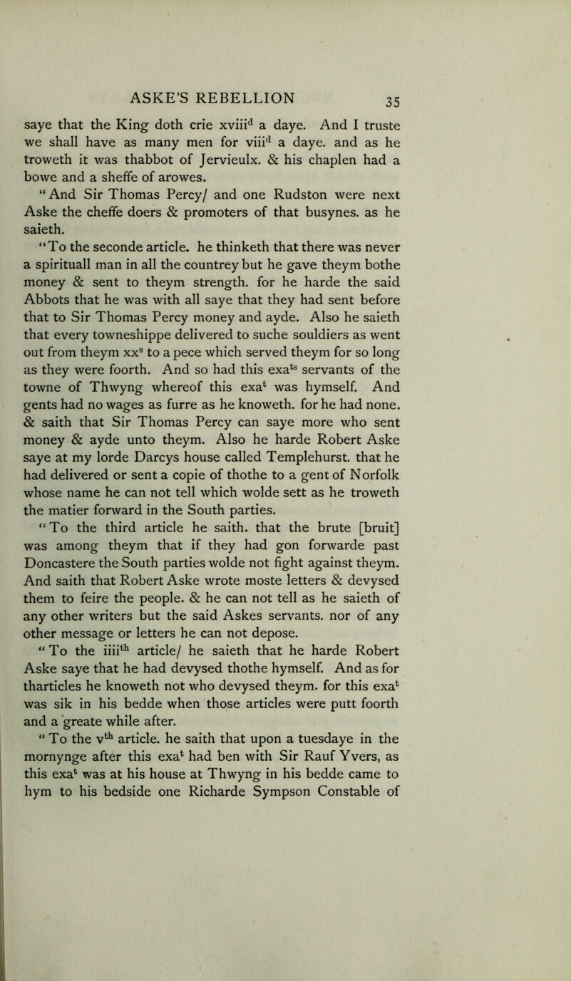 saye that the King doth crie xviii^ a daye. And I truste we shall have as many men for a daye. and as he troweth it was thabbot of Jervieulx. & his chaplen had a bowe and a sheffe of arowes. “ And Sir Thomas Percy/ and one Rudston were next Aske the cheffe doers & promoters of that busynes. as he saieth. “To the seconde article, he thinketh that there was never a spirituall man in all the countrey but he gave theym bothe money & sent to theym strength, for he harde the said Abbots that he was with all saye that they had sent before that to Sir Thomas Percy money and ayde. Also he saieth that every towneshippe delivered to suche souldiers as went out from theym xx® to a pece which served theym for so long as they were foorth. And so had this exa*® servants of the towne of Thwyng whereof this exa^ was hymself. And gents had no wages as furre as he knoweth. for he had none. & saith that Sir Thomas Percy can saye more who sent money & ayde unto theym. Also he harde Robert Aske saye at my lorde Darcys house called Templehurst. that he had delivered or sent a copie of thothe to a gent of Norfolk whose name he can not tell which wolde sett as he troweth the matier forward in the South parties. “To the third article he saith. that the brute [bruit] was among theym that if they had gon forwarde past Doncastere the South parties wolde not fight against theym. And saith that Robert Aske wrote moste letters & devysed them to feire the people. & he can not tell as he saieth of any other writers but the said Askes servants, nor of any other message or letters he can not depose. “To the iiiP^ article/ he saieth that he harde Robert Aske saye that he had devysed thothe hymself. And as for tharticles he knoweth not who devysed theym. for this exa* was sik in his bedde when those articles were putt foorth and a greate while after. “To the V* article, he saith that upon a tuesdaye in the mornynge after this exa* had ben with Sir Rauf Yvers, as this exa’^ was at his house at Thwyng in his bedde came to hym to his bedside one Richarde Sympson Constable of