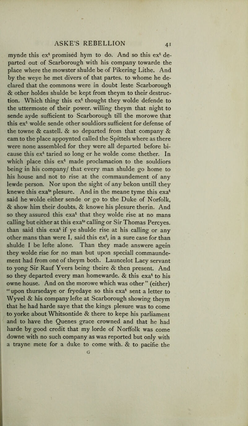 mynde this ex* promised hym to do. And so this ex* de- parted out of Scarborough with his company towarde the place where the mowster shulde be of Pikering Lithe. And by the weye he met divers of that partes, to whome he de- clared that the commons were in doubt leste Scarborough & other holdes shulde be kept from theym to their destruc- tion. Which thing this ex* thought they wolde defende to the uttermoste of their power, willing theym that night to sende ayde sufficient to Scarborough till the morowe that this ex* wolde sende other souldiors sufficient for defense of the towne & castell. & so departed from that company & cam to the place appoynted called the Spittels where as there were none assembled for they were all departed before bi- cause this ex* taried so long er he wolde come thether. In which place this ex* made proclamacion to the souldiors being in his company/ that every man shulde go home to his house and not to rise at the commaundement of any lewde person. Nor upon the sight of any bekon untill they knewe this exa*® plesure. And in the meane tyme this exa* said he wolde either sende or go to the Duke of Norfolk, & show him their doubts, & knowe his plesure therin. And so they assured this exa* that they wolde rise at no mans calling but either at this exa*® calling or Sir Thomas Percyes. than said this exa* if ye shulde rise at his calling or any other mans than were I, said this ex*, in a sure case for than shulde I be lefte alone. Than they made answere agein they wolde rise for no man but upon speciall commaunde- ment had from one of theym both. Launcelot Lacy servant to yong Sir Rauf Yvers being theire & then present. And so they departed every man homewarde. & this exa* to his owne house. And on the morowe which was other ” (either) “ upon thursedaye or fryedaye so this exa* sent a letter to Wyvel & his company lefte at Scarborough showing theym that he had harde saye that the kings plesure was to come to yorke about Whitsontide & there to kepe his parliament and to have the Quenes grace crowned and that he had harde by good credit that my lorde of Norffolk was come downe with no such company as was reported but only with a trayne mete for a duke to come with. & to pacifie the G