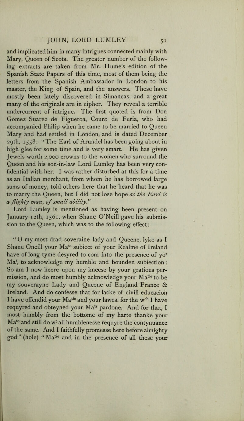 and implicated him in many intrigues connected mainly with Mary, Queen of Scots. The greater number of the follow- ing extracts are taken from Mr. Hume’s edition of the Spanish State Papers of this time, most of them being the letters from the Spanish Ambassador in London to his master, the King of Spain, and the answers. These have mostly been lately discovered in Simancas, and a great many of the originals are in cipher. They reveal a terrible undercurrent of intrigue. The first quoted is from Don Gomez Suarez de Figueroa, Count de Feria, who had accompanied Philip when he came to be married to Queen Mary and had settled in London, and is dated December 29th, 1558: “ The Earl of Arundel has been going about in high glee for some time and is very smart. He has given Jewels worth 2,000 crowns to the women who surround the Queen and his son-in-law Lord Lumley has been very con- fidential with her. I was rather disturbed at this for a time as an Italian merchant, from whom he has borrowed large sums of money, told others here that he heard that he was to marry the Queen, but I did not lose hope as the Earl is a flighty man, of small ability. Lord Lumley is mentioned as having been present on January 12th, 1561, when Shane O’Neill gave his submis- sion to the Queen, which was to the following effect: “ O my most drad soveraine lady and Queene, lyke as I Shane Oneill your Ma*^® subiect of your Realme of Ireland have of long tyme desyred to com into the presence of yo* Mab to acknowledge my humble and bounden subiection : So am I now heere upon my kneese by your gratious per- mission, and do most humbly acknov/ledge your Ma**®to be my souverayne Lady and Queene of England France & Ireland. And do confesse that for lacke of civill educacion I have offendid your Ma*^‘® and your lawes. for the w®^ I have requyred and obteyned your Ma*® pardone. And for that, I most humbly from the bottome of my harte thanke your Ma^® and still do w* all humblenesse requyre the contynuance of the same. And I faithfully promesse here before almighty god ” (hole) “ Ma*‘® and in the presence of all these your