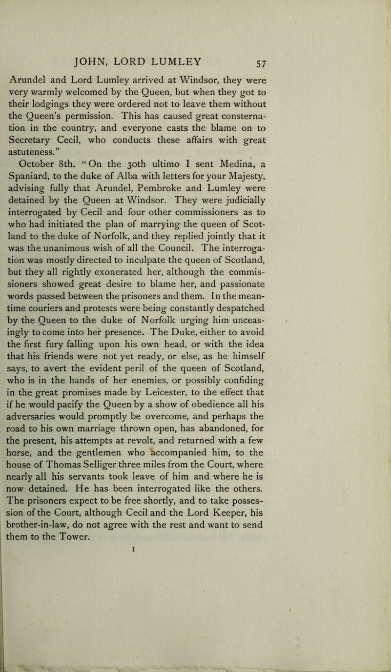 Arundel and Lord Lumley arrived at Windsor, they were very warmly welcomed by the Queen, but when they got to their lodgings they were ordered not to leave them without the Queen’s permission. This has caused great consterna- tion in the country, and everyone casts the blame on to Secretary Cecil, who conducts these affairs with great astuteness.” October 8th. “ On the 30th ultimo I sent Medina, a Spaniard, to the duke of Alba with letters for your Majesty, advising fully that Arundel, Pembroke and Lumley were detained by the Queen at Windsor. They were judicially interrogated by Cecil and four other commissioners as to who had initiated the plan of marrying the queen of Scot- land to the duke of N orfolk, and they replied jointly that it was the unanimous wish of all the Council. The interroga- tion was mostly directed to inculpate the queen of Scotland, but they all rightly exonerated her, although the commis- sioners showed great desire to blame her, and passionate words passed between the prisoners and them. In the mean- time couriers and protests were being constantly despatched by the Queen to the duke of Norfolk urging him unceas- ingly to come into her presence. The Duke, either to avoid the first fury falling upon his own head, or with the idea that his friends were not yet ready, or else, as he himself says, to avert the evident peril of the queen of Scotland, who is in the hands of her enemies, or possibly confiding in the great promises made by Leicester, to the effect that if he would pacify the Queen by a show of obedience all his adversaries would promptly be overcome, and perhaps the road to his own marriage thrown open, has abandoned, for the present, his attempts at revolt, and returned with a few horse, and the gentlemen who accompanied him, to the house of Thomas Selliger three miles from the Court, where nearly all his servants took leave of him and where he is now detained. He has been interrogated like the others. The prisoners expect to be free shortly, and to take posses- sion of the Court, although Cecil and the Lord Keeper, his brother-in-law, do not agree with the rest and want to send them to the Tower. I