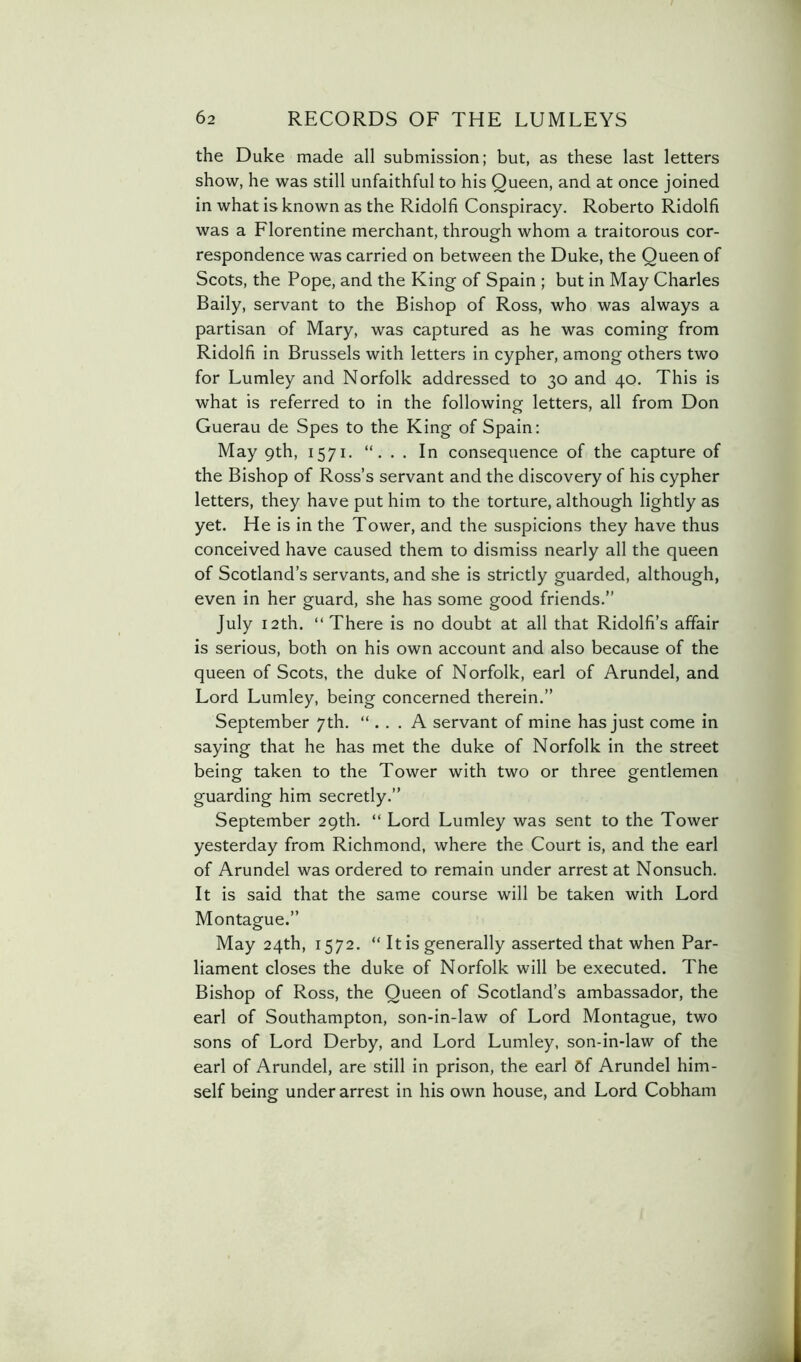 the Duke made all submission; but, as these last letters show, he was still unfaithful to his Queen, and at once joined in what is known as the Ridolfi Conspiracy. Roberto Ridolfi was a Florentine merchant, through whom a traitorous cor- respondence was carried on between the Duke, the Queen of Scots, the Pope, and the King of Spain ; but in May Charles Baily, servant to the Bishop of Ross, who was always a partisan of Mary, was captured as he was coming from Ridolfi in Brussels with letters in cypher, among others two for Lumley and Norfolk addressed to 30 and 40. This is what is referred to in the following letters, all from Don Guerau de Spes to the King of Spain: May 9th, 1571. . In consequence of the capture of the Bishop of Ross’s servant and the discovery of his cypher letters, they have put him to the torture, although lightly as yet. He is in the Tower, and the suspicions they have thus conceived have caused them to dismiss nearly all the queen of Scotland’s servants, and she is strictly guarded, although, even in her guard, she has some good friends.” July 12th. “There is no doubt at all that Ridolfi’s affair is serious, both on his own account and also because of the queen of Scots, the duke of Norfolk, earl of Arundel, and Lord Lumley, being concerned therein.” September 7th. “ . . . A servant of mine has just come in saying that he has met the duke of Norfolk in the street being taken to the Tower with two or three gentlemen guarding him secretly.” September 29th. “ Lord Lumley was sent to the Tower yesterday from Richmond, where the Court is, and the earl of Arundel was ordered to remain under arrest at Nonsuch. It is said that the same course will be taken with Lord Montague.” May 24th, 1572. “ It is generally asserted that when Par- liament closes the duke of Norfolk will be executed. The Bishop of Ross, the Queen of Scotland’s ambassador, the earl of Southampton, son-in-law of Lord Montague, two sons of Lord Derby, and Lord Lumley. son-in-law of the earl of Arundel, are still in prison, the earl Of Arundel him- self being under arrest in his own house, and Lord Cobham