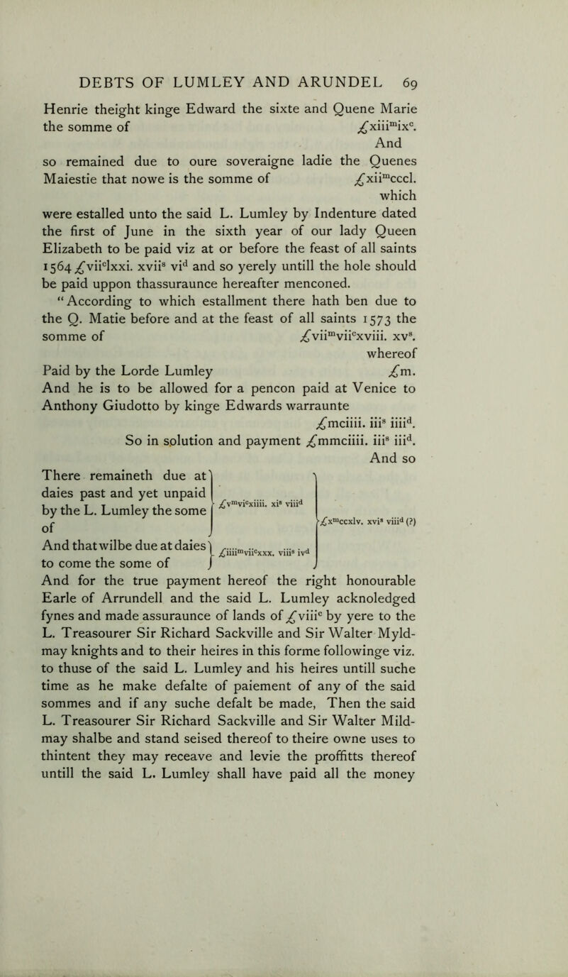 Henrie theight kinge Edward the sixte and Quene Marie the somme of And so remained due to oure soveraigne ladie the Quenes Maiestie that nowe is the somme of ^xii“cccl. which were estalled unto the said L. Lumley by Indenture dated the first of June in the sixth year of our lady Queen Elizabeth to be paid viz at or before the feast of all saints I564;^vii®lxxi. xvii® vi*^ and so yerely untill the hole should be paid uppon thassuraunce hereafter menconed. “ According to which estallment there hath ben due to the Q. Made before and at the feast of all saints 1573 the somme of ;^vii“vii®xviii. xv®. whereof Paid by the Lorde Lumley ^m. And he is to be allowed for a pencon paid at Venice to Anthony Giudotto by kinge Edwards warraunte ;({^mciiii. iii® iiiU. So in solution and payment ;i^mmciiii. iii® iii*^. And so ■;^x“ccxlv. xvi® viii<* (?) There remaineth due at' dales past and yet unpaid by the L. Lumley the some of And that wilbe due at dales'! ...... L ;tim“vii‘=xxx. vni® iv“ to come the some of / And for the true payment hereof the right honourable Earle of Arrundell and the said L. Lumley acknoledged fynes and made assuraunce of lands of ^viii® by yere to the L. Treasourer Sir Richard Sackville and Sir Walter Myld- may knights and to their heires in this forme followinge viz. to thuse of the said L. Lumley and his heires untill suche time as he make defalte of paiement of any of the said sommes and if any suche defalt be made, Then the said L. Treasourer Sir Richard Sackville and Sir Walter Mild- may shalbe and stand seised thereof to theire owne uses to thintent they may receave and levie the proffitts thereof untill the said L. Lumley shall have paid all the money