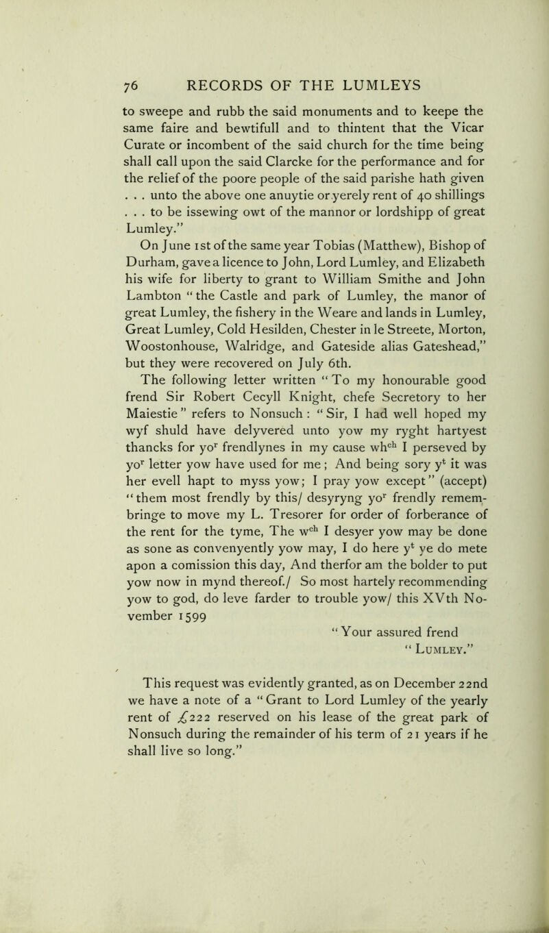 to sweepe and rubb the said monuments and to keepe the same faire and bewtifull and to thintent that the Vicar Curate or incombent of the said church for the time being shall call upon the said Clarcke for the performance and for the relief of the poore people of the said parishe hath given . . . unto the above one anuytie or.yerely rent of 40 shillings ... to be issewing owt of the manner or lordshipp of great Lumley.” On June ist of the same year Tobias (Matthew), Bishop of Durham, gave a licence to John, Lord Lumley, and Elizabeth his wife for liberty to grant to William Smithe and John Lambton “ the Castle and park of Lumley, the manor of great Lumley, the fishery in the Weare and lands in Lumley, Great Lumley, Cold Hesilden, Chester in le Streete, Morton, Woostonhouse, Walridge, and Gateside alias Gateshead,” but they were recovered on July 6th. The following letter written “To my honourable good frend Sir Robert Cecyll Knight, chefe Secretory to her Maiestie ” refers to Nonsuch: “Sir, I had well hoped my wyf shuld have delyvered unto yow my ryght hartyest thancks for yo^ frendlynes in my cause wh‘=^ I perseved by yo'^ letter yow have used for me; And being sory y* it was her evell hapt to myss yow; I pray yow except” (accept) “them most frendly by this/ desyryng yo* frendly remem- bringe to move my L. Tresorer for order of forberance of the rent for the tyme. The w'^*' I desyer yow may be done as sone as convenyently yow may, I do here y* ye do mete apon a comission this day. And therfor am the bolder to put yow now in mynd thereof./ So most hartely recommending yow to god, do leve farder to trouble yow/ this XVth No- vember 1599 “Your assured frend “ Lumley.” This request was evidently granted, as on December 22nd we have a note of a “ Grant to Lord Lumley of the yearly rent of £222 reserved on his lease of the great park of Nonsuch during the remainder of his term of 21 years if he shall live so long.”