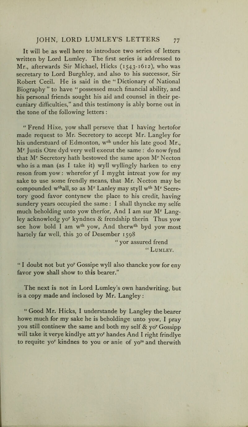 It will be as well here to introduce two series of letters written by Lord Lumley. The first series is addressed to Mr., afterwards Sir Michael, Hicks (1543-1612), who was secretary to Lord Burghley, and also to his successor. Sir Robert Cecil. He is said in the “ Dictionary of National Biography ” to have “ possessed much financial ability, and his personal friends sought his aid and counsel in their pe- cuniary difficulties,” and this testimony is ably borne out in the tone of the following letters : “ Frend Hixe, yow shall perseve that I having hertofor made request to Mr. Secretory to accept Mr. Langley for his understuard of Edmonton, w‘=^ under his late good Mr., M*' Justis Otre dyd very well execut the same : do now fynd that M^ Secretory hath bestowed the same apon M’'Necton who is a man (as I take it) wyll wyllingly harken to eny reson from yow: wherefor yf I myght intreat yow for my sake to use some frendly means, that Mr. Necton may be compounded w^^all, so as M*^ Lanley may styll w*^ M’’ Secre- tory good favor contynew the place to his credit, having sundery years occupied the same : I shall thyncke my selfe much beholding unto yow therfor. And I am sur M^ Lang- ley acknowledg yo*^ kyndnes & frendship therin Thus yow see how bold I am w*^ yow. And therw**^ byd yow most hartely far well, this 30 of Desember 1598 “ yor assured frend “ Lumley. “ I doubt not but yo* Gossipe wyll also thancke yow for eny favor yow shall show to this bearer.” The next is not in Lord Lumley’s own handwriting, but is a copy made and inclosed by Mr. Langley : “ Good Mr. Hicks, I understande by Langley the bearer howe much for my sake he is beholdinge unto yow, I pray you still continew the same and both my self & yo* Gossipp will take it verye kindlye attyo*' handes And I right frindlye to requite yo^ kindnes to you or anie of yo*® and therwith