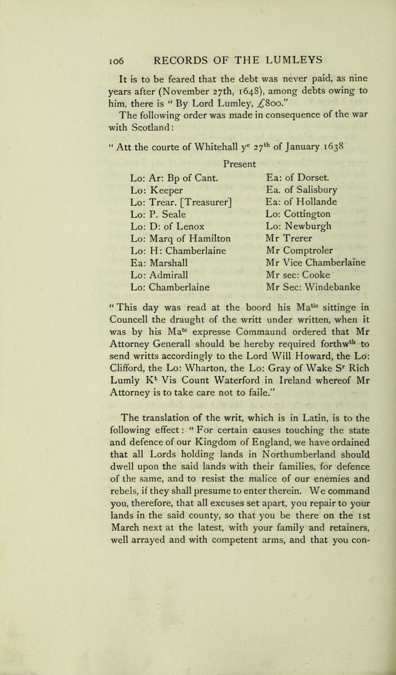 It is to be feared that the debt was never paid, as nine years after (November 27th, 1648), among debts owing to him, there is “ By Lord Lumley, ^800.” The following order was made in consequence of the war with Scotland: “ Att the courte of Whitehall y® 27'^'* of January 1638 “ This day was read at the boord his Ma*'® sittinge in Councell the draught of the writt under written, when it was by his Ma*® expresse Commaund ordered that Mr Attorney Generali should be hereby required forthw*** to send writts accordingly to the Lord Will Howard, the Lo: Clifford, the Lo: Wharton, the Lo: Gray of Wake S*' Rich Lumly K* Vis Count Waterford in Ireland whereof Mr Attorney is to take care not to fade.” The translation of the writ, which is in Latin, is to the following effect: “For certain causes touching the state and defence of our Kingdom of England, we have ordained that all Lords holding lands in Northumberland should dwell upon the said lands with their families, for defence of the same, and to resist the malice of our enemies and rebels, if they shall presume to enter therein. We command you, therefore, that all excuses set apart, you repair to your lands in the said county, so that you be there on the ist March next at the latest, with your family and retainers, well arrayed and with competent arms, and that you con- Present Lo; Ar; Bp of Cant. Lo: Keeper Lo: Trear. [Treasurer] Lo: P. Seale Lo: D: of Lenox Lo: Marq of Hamilton Lo: H: Chamberlaine Ea: Marshall Lo: Admirall Lo: Chamberlaine Ea: of Dorset. Ea. of Salisbury Ea; of Hollande Lo: Cottington Lo: Newburgh Mr Trerer Mr Comptroler Mr Vice Chamberlaine Mr sec: Cooke Mr Sec: Windebanke