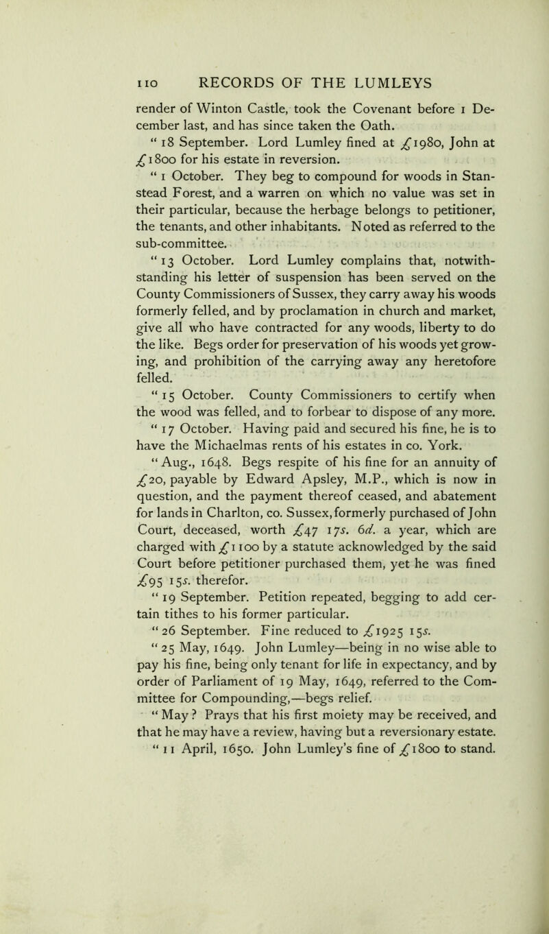 render of Winton Castle, took the Covenant before i De- cember last, and has since taken the Oath. “ i8 September. Lord Lumley fined at ^1980, John at ;i^i8oo for his estate in reversion. “ I October. They beg to compound for woods in Stan- stead Forest, and a warren on which no value was set in their particular, because the herbage belongs to petitioner, the tenants, and other inhabitants. N oted as referred to the sub-committee. “ 13 October. Lord Lumley complains that, notwith- standing his letter of suspension has been served on the County Commissioners of Sussex, they carry away his woods formerly felled, and by proclamation in church and market, give all who have contracted for any woods, liberty to do the like. Begs order for preservation of his woods yet grow- ing, and prohibition of the carrying away any heretofore felled. “15 October. County Commissioners to certify when the wood was felled, and to forbear to dispose of any more. “17 October. Having paid and secured his fine, he is to have the Michaelmas rents of his estates in co. York. “Aug., 1648. Begs respite of his fine for an annuity of /^20, payable by Edward Apsley, M.P., which is now in question, and the payment thereof ceased, and abatement for lands in Charlton, co. Sussex, formerly purchased of John Court, deceased, worth ;^47 lys. 6d. a year, which are charged with ;^i 100 by a statute acknowledged by the said Court before petitioner purchased them, yet he was fined ;^95 15^. therefor. “19 September. Petition repeated, begging to add cer- tain tithes to his former particular. “26 September. Fine reduced to ;^I925 15^. “ 25 May, 1649. John Lumley—being in no wise able to pay his fine, being only tenant for life in expectancy, and by order of Parliament of 19 May, 1649, referred to the Com- mittee for Compounding,—begs relief. “ May ? Prays that his first moiety may be received, and that he may have a review, having but a reversionary estate.