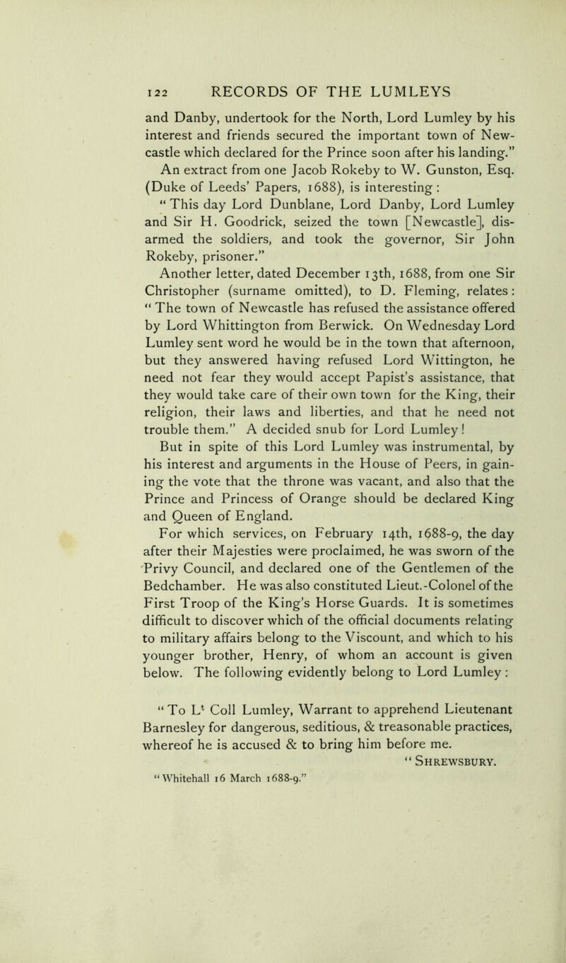 and Danby, undertook for the North, Lord Lumley by his interest and friends secured the important town of New- castle which declared for the Prince soon after his landing.” An extract from one Jacob Rokeby to W. Gunston, Esq. (Duke of Leeds’ Papers, 1688), is interesting: “ This day Lord Dunblane, Lord Danby, Lord Lumley and Sir H. Goodrich, seized the town [Newcastle], dis- armed the soldiers, and took the governor, Sir John Rokeby, prisoner.” Another letter, dated December 13th, 1688, from one Sir Christopher (surname omitted), to D. Fleming, relates: “ The town of Newcastle has refused the assistance offered by Lord Whittington from Berwick. On Wednesday Lord Lumley sent word he would be in the town that afternoon, but they answered having refused Lord Wittington, he need not fear they would accept Papist’s assistance, that they would take care of their own town for the King, their religion, their laws and liberties, and that he need not trouble them.” A decided snub for Lord Lumley! But in spite of this Lord Lumley was instrumental, by his interest and arguments in the House of Peers, in gain- ing the vote that the throne was vacant, and also that the Prince and Princess of Orange should be declared King and Queen of England. For which services, on February 14th, 1688-9, the day after their Majesties were proclaimed, he was sworn of the 'Privy Council, and declared one of the Gentlemen of the Bedchamber. He was also constituted Lieut.-Colonel of the First Troop of the King’s Horse Guards. It is sometimes difficult to discover which of the official documents relating to military affairs belong to the Viscount, and which to his younger brother, Henry, of whom an account is given below. The following evidently belong to Lord Lumley: “To L* Coll Lumley, Warrant to apprehend Lieutenant Barnesley for dangerous, seditious, & treasonable practices, whereof he is accused & to bring him before me. “ Shrewsbury. “Whitehall 16 March 1688-9.'