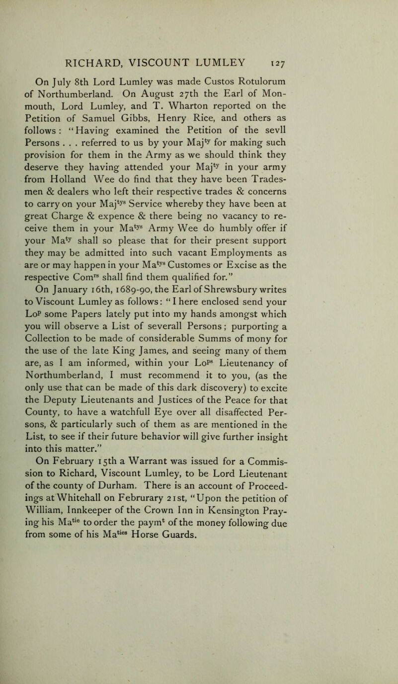 On July 8th Lord Lumley was made Custos Rotulorum of Northumberland. On August 27th the Earl of Mon- mouth, Lord Lumley, and T. Wharton reported on the Petition of Samuel Gibbs, Henry Rice, and others as follows : “ Having examined the Petition of the sevll Persons . . . referred to us by your Maj*y for making such provision for them in the Army as we should think they deserve they having attended your Maj*y in your army from Holland Wee do find that they have been Trades- men & dealers who left their respective trades & concerns to carry on your Maj*y® Service whereby they have been at great Charge & expence & there being no vacancy to re- ceive them in your Ma*y® Army Wee do humbly offer if your Ma*y shall so please that for their present support they may be admitted into such vacant Employments as are or may happen in your Ma*y® Customes or Excise as the respective Com*® shall find them qualified for.” On January i6th, 1689-90, the Earl of Shrewsbury writes to Viscount Lumley as follows: “I here enclosed send your LoP some Papers lately put into my hands amongst which you will observe a List of severall Persons; purporting a Collection to be made of considerable Summs of mony for the use of the late King James, and seeing many of them are, as I am informed, within your Lop® Lieutenancy of Northumberland, I must recommend it to you, (as the only use that can be made of this dark discovery) to excite the Deputy Lieutenants and Justices of the Peace for that County, to have a watchfull Eye over all disaffected Per- sons, & particularly such of them as are mentioned in the List, to see if their future behavior will give further insight into this matter.” On February 15th a Warrant was issued for a Commis- sion to Richard, Viscount Lumley, to be Lord Lieutenant of the county of Durham. There is an account of Proceed- ings at Whitehall on Februrary 21st, “Upon the petition of William, Innkeeper of the Crown Inn in Kensington Pray- ing his Ma*'® to order the paym* of the money following due from some of his Ma*'®® Horse Guards.