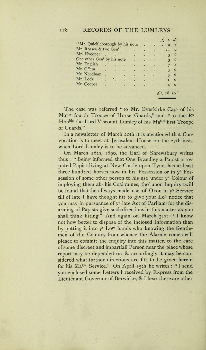 d. “ Mr. Quickleborough by his note . .208 Mr. Rossea & two Gen' . . . . no Mr. Hycoper ...... 36 One other Gen* by his note ... 36 Mr. English ...... 7 S Mr. Offeur 36 Mr. Needham ...... 36 Mr. Lock . • 16 Mr. Cooper 40 ^3 18 10» The case was referred “ to Mr. Overkirke Cap^ of his Ma**®® fourth Troope of Horse Guards,” and “to the R* Hon'’^® the Lord Viscount Lumley of his Ma*^*®® first Troope of Guards.” In a newsletter of March 20th it is mentioned that Con- vocation is to meet at Jerusalem House on the 27th inst., when Lord Lumley is to be advanced. On March 26th, 1690, the Earl of Shrewsbury writes thus : “ Being informed that One Brandley a Papist or re- puted Papist living at New Castle upon Tyne, has at least three hundred horses now in his Possession or in y® Pos- session of some other person to his use under y® Colour of imploying them ab*^ his Coal mines, tho’ upon Inquiry twill be found that he allways made use of Oxon in y* Service till of late I have thought fitt to give your LoP notice that you may in pursuance of y® late Act of Parliam* for the dis- arming of Papists give such directions in this matter as you shall think fitting.” And again on March 31st: “I know not how better to dispose of the inclosed Information than by putting it into y*' LoP® hands who knowing the Gentle- men of the Country from whence the Alarme comes will pleace to commit the enquiry into this matter, to the care of some discreet and impartiall Person near the place whose report may be depended on & accordingly it may be con- sidered what further directions are fitt to be given herein for his Ma^y® Service.” On April 15th he writes; “I send you enclosed some Letters I received by Express from the Lieutenant Governor of Berwicke, & I hear there are other