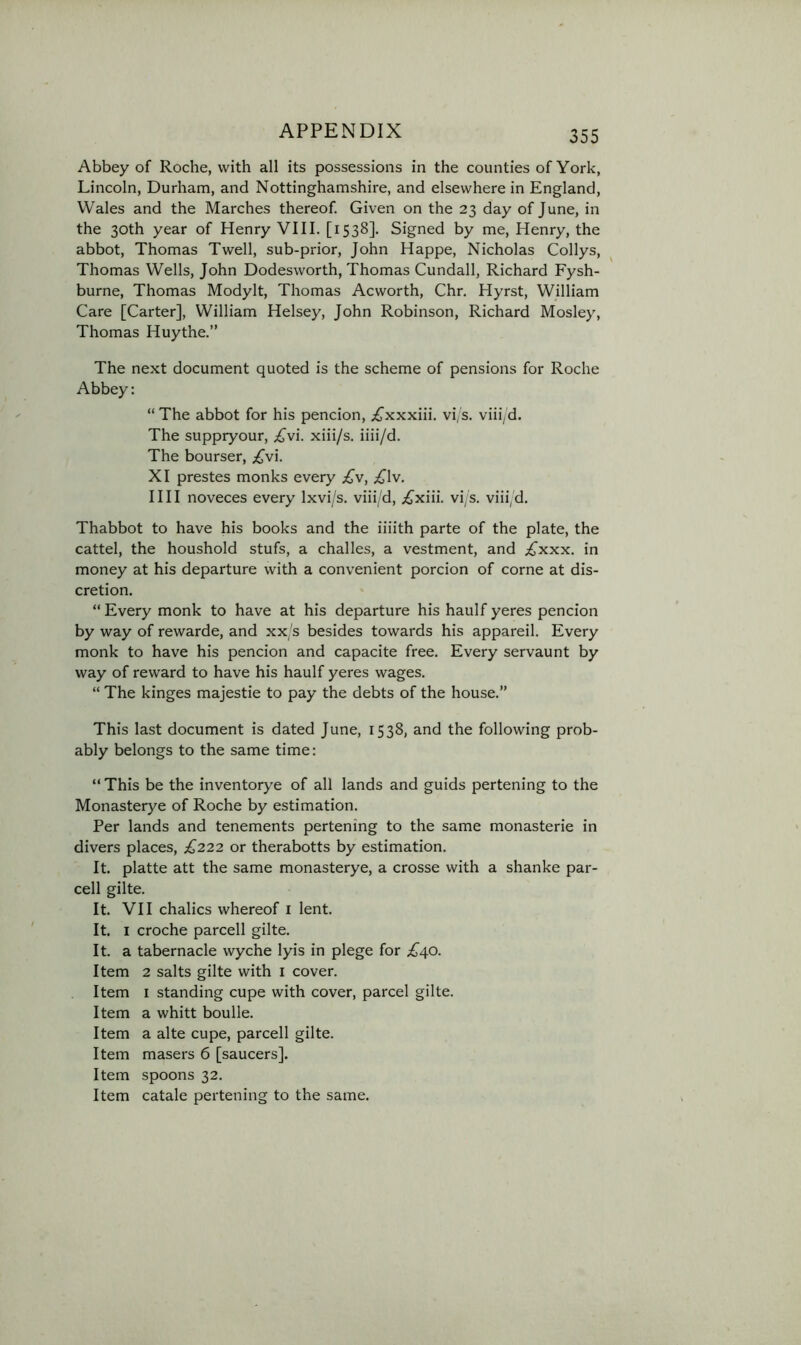 Abbey of Roche, with all its possessions in the counties of York, Lincoln, Durham, and Nottinghamshire, and elsewhere in England, Wales and the Marches thereof. Given on the 23 day of June, in the 30th year of Henry VIII. [1538]. Signed by me, Henry, the abbot, Thomas Twell, sub-prior, John Happe, Nicholas Collys, Thomas Wells, John Dodesworth, Thomas Cundall, Richard Fysh- burne, Thomas Modylt, Thomas Acworth, Chr. Hyrst, William Care [Carter], William Helsey, John Robinson, Richard Mosley, Thomas Huythe.” The next document quoted is the scheme of pensions for Roche Abbey: “ The abbot for his pencion, ;£^xxxiii. vi, s. viii/d. The suppryour, ;£'vi. xiii/s. iiii/d. The bourser, .^vi. XI prestes monks every £\, .£^lv. I III noveces every Ixvi/s. viii/d, ;^^xiii. vi/s. viii/d. Thabbot to have his books and the iiiith parte of the plate, the cattel, the houshold stufs, a challes, a vestment, and £xxx. in money at his departure with a convenient porcion of come at dis- cretion. “ Every monk to have at his departure his haulf yeres pencion by way of rewarde, and xx/s besides towards his appareil. Every monk to have his pencion and capacite free. Every servaunt by way of reward to have his haulf yeres wages. “ The kinges majestie to pay the debts of the house.” This last document is dated June, 1538, and the following prob- ably belongs to the same time: “ This be the inventorye of all lands and guids pertening to the Monasterye of Roche by estimation. Per lands and tenements pertening to the same monasterie in divers places, £222 or therabotts by estimation. It. platte att the same monasterye, a crosse with a shanke par- cell gilte. It. VII chalics whereof i lent. It. I croche parcell gilte. It. a tabernacle wyche lyis in plege for £40. Item 2 salts gilte with l cover. Item I standing cupe with cover, parcel gilte. Item a whitt boulle. Item a alte cupe, parcell gilte. Item masers 6 [saucers]. Item spoons 32. Item catale pertening to the same.