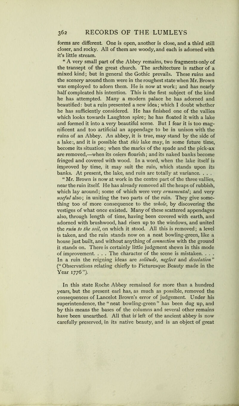 forms are different. One is open, another is close, and a third still closer, and rocky. All of them are woody, and each is adorned with it’s little stream. “ A very small part of the Abbey remains, two fragments only of the transept of the great church. The architecture is rather of a mixed kind; but in general the Gothic prevails. These ruins and the scenery around them were in the roughest state when Mr. Brown was employed to adorn them. He is now at work; and has nearly half compleated his intention. This is the first subject of the kind he has attempted. Many a modern palace he has adorned and beautified: but a ruin presented a new idea; which I doubt whether he has sufficiently considered. He has finished one of the vallies which looks towards Laughton spire; he has floated it with a lake and formed it into a very beautiful scene. But I fear it is too mag- nificent and too artificial an appendage to be in unison with the ruins of an Abbey, An abbey, it is true, may stand by the side of a lake:, and it is possible that this lake may, in some future time, become its situation; when the marks of the spade and the pick-ax are removed,—when its osiers flourish; and its naked banks become fringed and covered with wood. In a word, when the lake itself is improved by time, it may suit the ruin, which stands upon its banks. At present, the lake, and ruin are totally at variance. . . . “ Mr. Brown is now at work in the centre part of the three vallies, near the ruin itself. He has already removed all the heaps of rubbish, which lay around; some of which were very ornamental\ and very useful also; in uniting the two parts of the ruin. They give some- thing too of more consequence to the whole, by discovering the vestiges of what once existed. Many of these scattered appendages also, through length of time, having been covered with earth, and adorned with brushwood, had risen up to the windows, and united the ruin to the soil, on which it stood. All this is removed; a level is taken, and the ruin stands now on a neat bowling-green, like a house just built, and without anything of connection with the ground it stands on. There is certainly little judgment shewn in this mode of improvement. . . . The character of the scene is mistaken. . . . In a ruin the reigning ideas are solitude, neglect and desolation (“ Observations relating chiefly to Picturesque Beauty made in the Year 1776”). In this state Roche Abbey remained for more than a hundred years, but the present earl has, as much as possible, removed the consequences of Lancelot Brown’s error of judgement. Under his superintendence, the “ neat bowling-green ” has been dug up, and by this means the bases of the columns and several other remains have been unearthed. All that is left of the ancient abbey is now carefully preserved, in its native beauty, and is an object of great