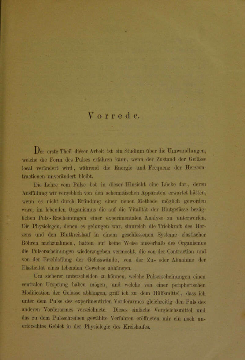 Der erste Theil dieser Arbeit ist ein Studium über die Umwaudlungeu, welche die Form des Pulses erfahren kann, wenn der Zustand der Gefässe local verändert wird, während die Energie und Frequenz der Herzcon- tractionen unverändert bleibt. Die Lehre vom Pulse bot in dieser Hinsicht eine Lücke dar, deren Ausfüllung wir vergeblich von den schematischen Apparaten erwartet hätten, wenn es nicht durch Erfindung einer neuen Methode möglich geworden wäre, im lebenden Organismus die auf die Vitalität der Blutgefässe bezüg- lichen Puls - Erscheinungen einer experimentalen Analyse zu unterwerfen. Die Physiologen, denen es gelungen war, sinnreich die Triebkraft des Her- zens und den Blutlcreislauf in einem geschlossenen Systeme elastischer Röhren nachzuahmen, hatten auf keine Weise ausserhalb des Organismus die Pulserscheinungen wiederzugeben vermocht, die von der Contraction und von der Erschlaffung der Gefässwände, von der Zu- oder Abnahme der Elasticität eines lebenden Gewebes abhängen. Um sicherer unterscheiden zu können, welche Pulserscheinungen einen centralen Ursprung haben mögen, und welche von einer peripherischen Modification der Gefdsse abhängen, griff ich zu dem Hülfsmittel, dass ich unter dem Pulse des experimentirten Vorderarmes gleiclizoitig den Puls des anderen Vorderarmes verzeichnete. Dieses einfache Vergleichsmittel und das zu dem Pulsschreiben gewählte Verfahren cröffneten mir ein noch un- erforschtes Gebiet in der Physiologie des Kreislaufes.