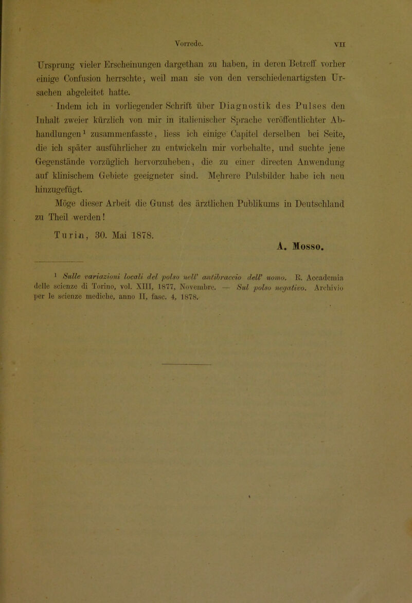 ITrsprung vieler Erscheinungen dargethan zu haben, in deren Betreff vorher einige Coufusiou lieiTSchte , weil man sie von den verschiedenartigsten Ur- sachen abgeleitet hatte. • Indem ich in vorliegender Schrift über Diagnostik des Pulses den Inhalt zweier küi-zlich von mir in italienischer Sprache veröffentlichter Ab- handlungen ^ zusammenfasste, Hess ich einige Capitel derselben bei Seite, die ich später ausführlicher zu entw'ickelu mir Vorbehalte, und suchte jene Gegenstände vorzüglich hervorzuheben, die zu einer directen Anwendung auf klinischem Gebiete geeigneter sind. IVIchrcre PuLsbilder hal)e ich neu hinzugefügt. Möge dieser Arbeit die Gunst des ärztlichen Publikiuns in Deutschland zu Theil werden! Turin, 30. Mai 1878. A. Mosso. 1 Sülle variazioni locali del polso nelU mitihraccio delU uonio. R. Accademia dclle scienze di Torino, vol. XIll, 1877, Noveiubre. — Sul polso negativo. Airhivio per le sdenze mediclie, anno II, fase. 4, 1878.