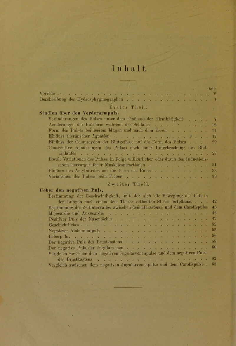 Seite Vorrede .' V Beschreibung des Hydrosphyginographcn 1 E r s t e r T h e i 1. Studien über den Vordernrinpiils. Veränderungen des Pulses unter dem Einflüsse der Hiruthätigkeit .... 7 Aenderungen der Pulsform während des Schlafes . . . . • 12 Eorm des Pulses bei leerem Magen und nach dem Essen 14 Einfluss thermischer Agentien 17 Einfluss der Compression der Blutgefässe auf die Form des Pulses .... 22 Consecutive Aenderungen des Pulses nach einer Unterbrechung des Blut- umlaufes 27 Locale Variationen des Pulses in Folge willkürlicher oder durch den Inductions- strom hervorgerufener Muskelcontractionen 31 Einfluss des Amylnitrites auf die Fonn des Pulses 33 Variationen des Pulses beim Fieber 38 Zweiter Theil. Ueber den negativen Puls. Bestimmung der Geschwindigkeit, mit der sich die Bewegung der Luft in den Lungen nach einem dem fl'hora.x ertheilten Stosse fortpflanzt ... 42 Bestimmung des Zeitintcrvalles zwischen dem Herzstosse und dem Carotispulse 45 Mejocardic und Auxocardie 46 Positiver Puls der Nasenlöcher 49 Geschichtliches 52 Negativer Abdominalpuls 55 Leberpuls 56 Der negative Puls des Brustkastens 58 Der negative Puls der Jugularvcnon ßO Vergleich zwischen dem negativen Jugidarvcnenpulse und dem negativen Pulse des Brustkastens 62 . Vei’gleich zwischen dem negativen Jugularvenenpulse und dem Carotispulse . 63