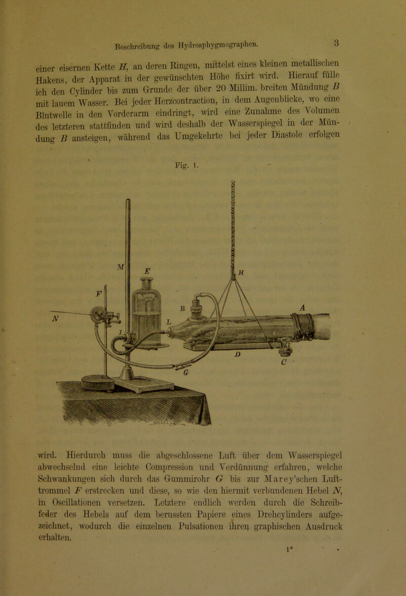 einer eisernen Kette H, an deren Ringen, mittelst eines kMnen metallischen Hakens, der Apparat in der gewünschten Höhe fixirt wird. Hierauf fülle ich den Cyhnder bis znm Grunde der über 20 milirn. breiten Mündung i? mit lauem Wasser. Bei jeder Herzcontraction, in dem Augeuhücke, wo eine Blntwelle in den Vorderarm eindringt, wird eine Zunahme des Volumen des letzteren stattfinden und wird deshalb der Wasserspiegel in der Mün- dung D ansteigeu, während das Umgekehrte bei jeder Diastole erfolgen Fig. 1. ■svird. Hierdurch muss die abgeschlossene Luft über dem Wasserspiegel abwechselnd eine leichte Compressiou und Verdünnung erfahren, welche Schwankungen sich durch das Gummirohr G bis zur Marey’schen Luft- tronunel F erstrecken und diese, so me den hiermit verbundenen Hebel iV, in Oscillationen versetzen. Letztere endlich werden durch die Schreib- feder des Hebels auf dem herussten Papiere eines Drehcyünders aufge- zeichnet, wodurch die einzelnen Pulsationen ihrep graphischen Ausdruck erhalten. 1*
