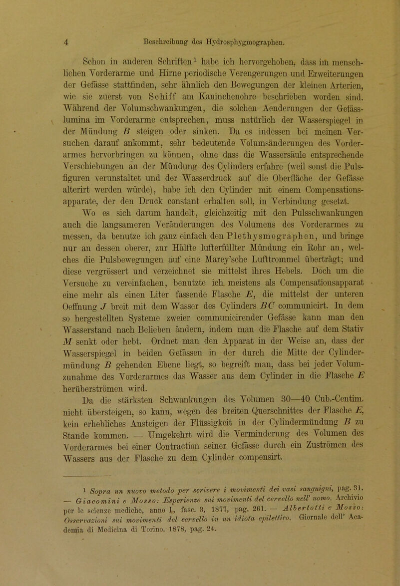 Schon in anderen Schriften ^ habe ich hervorgehohen, dass im mensch- üchen Vorderarme und Hirne periodische Verengerungen und Erweiterungen der Gefässe stattfinden, sehr ähnfich den Bewegungen der kleinen Arterien, wie sie zuerst von Schiff am Kaninchenohre beschrieben worden sind. Während der Volumschwankimgen, die solchen Aenderungen der Getäss- lumina im Vorderarme entsprechen, muss natürlich der Wasserspiegel in der Mündung B steigen oder sinken. Da es indessen hei meinen Ver- suchen darauf ankommt, sehr bedeutende Volumsänderungen des Vorder- armes hervorhringen zu können, ohne dass die Wassersäule entsprechende Verschiebungen an der Mündung des Cylinders erfahre (weil sonst die Puls- figuren verunstaltet und der Wasserdruck auf die Oheiüäche der Gefässe alterirt werden vnirde), habe ich den Cyfinder mit einem Compensations- apparate, der den Druck constant erhalten soll, in Verbindung gesetzt. Wo es sich darum handelt, gleichzeitig mit den Pulsschwankungen auch die langsameren Veränderungen des Volumens des Vorderarmes zu messen, da benutze ich ganz einfach den Plethysmographen, und bringe nur an dessen oberer, zur Hälfte lufterfüllter Mündung ein Bohr an, wel- ches die Pulshewegungen auf eine Marey’sche Lufttrommel überträgt.; und diese vergrössert und verzeichnet sie mittelst ihres Hebels. Doch um die Versuche zu vereinfachen, benutzte ich. meistens als Compensationsapparat eine mehr als einen Liter fassende Flasche E, die mittelst der unteren Oefihung J breit mit dem Wasser des Cylinders BC communicirt. In dem so hergestellten Systeme zweier communicirender Gefässe kann man den Wasserstand nach Belieben ändern, mdem man die Flasche auf dem Stativ M senkt oder hebt. Ordnet man den Apparat in der Weise an, dass der Wasserspiegel in beiden Gefässen in der durch die Mitte der Cyhnder- mündung B gehenden Ebene liegt, so begreift man, dass bei jeder Volum- zunahme des Vorderarmes das Wasser aus dem Cylinder in die Flasche E herüberströmen wird. Da die stärksten Schwankungen des Volumen 30—40 Cub.-Centim. nicht übersteigen, so kann, wegen des breiten Querschnittes der Flasche E, kein erhebfiches Ansteigen der Flüssigkeit in der Cylindermündung B zu Stande kommen. — Umgekehrt wird die Verminderung des Volumen des Vorderarmes bei einer Contraction seiner Gefässe durch ein Zustiümen des Wassers aus der Flasche zu dem Cylinder compensnt. 1 Sopra un nuovo metodo per scrivere i movimenü dei vasi satiguig^ii, pag. 31. — Giacomini e Mosso: Esperienze mi movimenti del certello neW iwmo. Archivio per le scienze mcdiche, anno I, fase. 3, 1877, pag. 261. Alhertotti e Mosso: Ossertmzioni std movimenti del cervello in un idiota, epileitico. Giornale dell Aca- demia di Medicina di Torino. 1878, pag. 24.