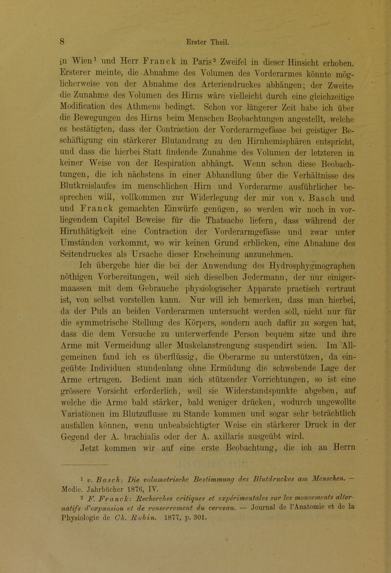 in Wien! und Herr Pranck in ParisZweifel in dieser Hinsicht erhoben. Ersterer meinte, die -Ahnahme des Volnnien des Vorderarmes könnte mög- licherweise von der Ahnahme des Arteriendriickes ahhängen; der Zweite» die Zimalime des Volnmen des Hirns wäre vielleicht durch eine gleichzeitige Modification des Athmens bedingt. Schon vor längerer Zeit habe ich über die Bewegungen des Hirns beim Menschen Beobachtungen angestellt, welche es bestätigten, dass der Conteaction der Vorderarmgefässe bei geistiger Be- schäftigung ein stärkerer Blutandrang zu den Hirnhemisphären entspricht, nnd dass die hierbei Statt findende Zunahme des Volumen der letzteren in keiner Weise von der Kespiration abhängt. Wenn schon diese Beobach- tungen, die ich nächstens in einer Abhandlung über die Verhältnisse des Blutkreislaufes im menschhehen Hirn und Vorderarme ausführlicher be- sprechen vdü, vollkommen zur Widerlegung der mir von v. Basch und und Pranck gemachten Einwüife genügen, so werden wir noch in vor- liegendem Capitel Beweise für die Thatsache liefern, dass während der Hii-nthätigkeit eine Contraction der Vorderarmgefässe und zwar unter Umständen vorkommt, wo nur keinen Grund erblicken, eine Abnahme des Seitendruckes als Ursache dieser Erscheinung anzunehmen. Ich übergehe hier die bei der Anwendimg des Hydrosphygmographen nöthigen Vorbereitungen, weil sich dieselben Jedermann, der nur eiuiger- maassen mit dem Gebrauche phj'siologischer Apparate practisch vertraut ist, von selbst vorstellen kann. Nur will ich bemerken, dass man hierbei, da der Puls au beiden Vorderarmen untersucht werden soU, nicht nur für die symmetiische SteUuug des Körj^ers, sondern auch dafür zu sorgen hat, dass die dem Versuche zu unterwerfende Person bequem sitze imd ihre Arme mit Vermeidung aller Muskelanstrengung suspendirt seien. Im AU- gemeineu fand ich es überflüssig, die Oberarme zu unterstützen, da ein- geübte Individuen stundenlang ohne Ermüdung die schwebende Lage der Arme ertrugen. Bedient man sich stützender Vorrichtungen, so ist eine grössere Vorsicht erforderlich, weil sie Widerstandspunkte abgeben, auf welche die Arme bald stärker, bald weniger drücken, wodurch ungewollte A^’ariatiönen im Blutzuflusse zu Stande kommen und sogar sehr beträchtlich ausfalleu können, wenn unbeabsichtigter AVeise ein stärkerer Druck in der Gegend der A. brachialis oder der A. axillaris ausgeübt wird. Jetzt kommen wir auf eine erste Beobachtung, die ich an Herrn 1 V. Basch: Die volumetrische Bestimmung des Blutdruckes am Menschen. — Medic. Jahrbücher 1876, IV. 2 F. Franck: Recherches critiques et expöi'imentales sur les mouvements alter- natifs d’expansion et de renserrement du cerveau. — Journal de 1’Anatomie et de la Physiologie de Ch. Rohin. 1877, j). 301.