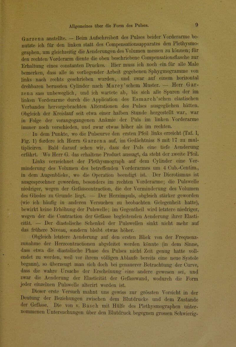 Garzena anstellte. — Beim Aufsohreiben des Pulses beider Vorderarme be- nutzte icb für den bnken statt des Compensationsapparates den Pletbysmo- grapben, .um gleichzeitig die Aenderungen des Volumen messen zu können; für den rechten Vorderarm diente die oben beschriebene Compensationsflasche zur Erhaltung eines constanten Druckes. Hier muss ich noch ein für alle Male bemerken, dass alle in vorhegender Arbeit gegebenen Sphygmogi-amme von links nach rechts geschrieben wurden, und zwar auf einem horizontal drehbaren berussten Cylinder nach Marey’schem Muster. — Herr Gar- zena sass unbeweghch, und ich wartete ab, bis sich alle Spuren der im linken Vorderarme durch die Apphcatiou des Esmarch’sChen elastischen Verbandes hervorgebrachten Alterationen des Pulses ausgeglichen hätten. Obgleich der Kreislauf seit etwa einer halben Stunde hergestellt war, war in Folge der vorangegangenen Anämie der Puls im Unken Vorderarme immer noch verschieden, und zwar etwas höher als im rechten. In dem Punkte, wo die Pulscurve den ersten Pfeil links erreicht (Taf. 1, Fig. 1) fordere ich Herrn Garzena auf, im Gedächtniss 8 mit 17 zu mul- tii)licireu. Bald darauf sehen vrir, dass der Puls eine tiefe Aenderung erfährt. Wo Herr G. das erhaltene Product aussagt, da steht der zweite Pfeil. Links verzeichnet der PlethysmogTaph auf dem Cylinder eine Ver- mindenmg des Volumen des betreffenden Vorderarmes um 4 Cub.-Centim., in dem Augenbheke, wo die Operation beendigt ist. Der Dicrotismus ist ausgesprochner geworden, besonders im rechten Vorderarme; die Pulswelle niedriger, wegen der Gefässcontraction, die der Verminderung des Volumen des Güedes zu Grunde hegt. — Der Herzimpuls, obgleich stärker geworden (Avie ich häiiüg in anderen Versuchen zu beobachten Gelegenheit hatte), beAvirkt keine Ei’höhung der PulsAveUe; im Gegentheil wird letztere niedriger, Avegen der die Contraction der Gefässe begleitenden Aenderung ihrer Elasti- cität. — Der diastohsche Schenkel der PulsAveUen sinkt nicht mehr auf das frühere Niveau, sondern bleibt etAAUs höher. Obgleich letztere Aenderung auf den ersten Blick von der Frequenz- zunahnie der Herzcontractionen abgeleitet Averden könnte (in dem Sinne, dass etAva die diastohsche Phase des Pulses nicht Zeit genug hatte A'oll- endet zu Averden, Aveil vor ihi’em vöUigen Ablaufe bereits eine neue Systole begann), so überzeugt man sich doch bei genauerer Betrachtung der Curve, dass die Avalu’e Ursache der Erscheinung eine luidere geAvesen sei, und ZAvar die Aenderung der Elasticität der GefässAvand, Avodiu’ch die Form jeder einzelnen PulsAveUe alterirt Avorden ist. Dieser erste Versuch mahnt uns gCAviss zur gi'össten Vorsicht in der Deutung der Beziehungen zAAÜschen dem Blutdrucke und dem Zustande der Gefässe. Die von v. Basch mit Hülfe des Plethysmographen unter- nommenen Untersuchungen über den Blutdruck begegnen grossen SchAvierig-