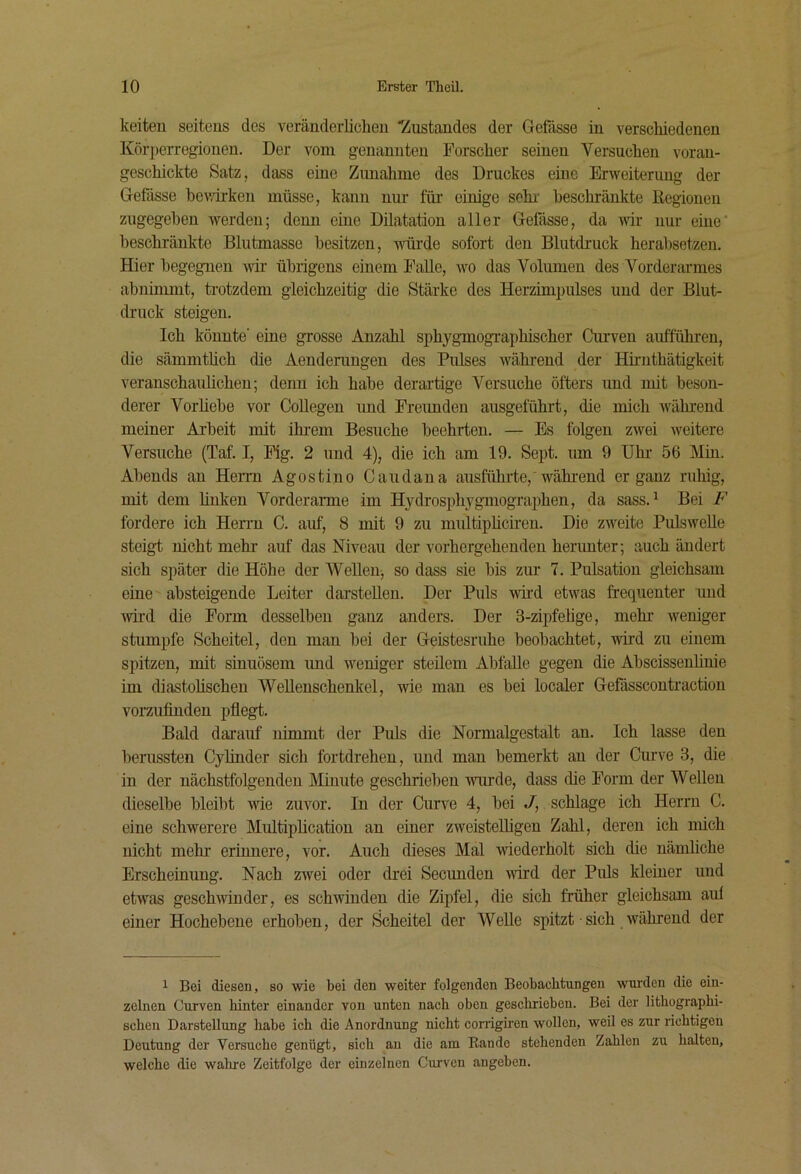 keiten seitens des veräuclerliclien Zustandes der Gefässe in verscMedenen Körperregionen. Der vom genannten Forscher seinen Versuchen voran- geschickte Satz, dass eine Zunahme des Druckes eine Erweiterung der Gefässe bev/ii-ken müsse, kann nur für einige sehr' heschränkte Regionen zugegeben werden; denn eine Dilatation aller Gefässe, da wir nur eine’ beschränkte Blutmasse besitzen, würde sofort den Blutdruck herahsetzen. Hier begegnen wir übrigens einem Falle, w'O das Volumen des Vorderarmes abniimnt, trotzdem gleichzeitig die Stärke des Herzimpulses und der Blut- druck steigen. Ich könnte’ eine grosse Anzahl sphygmogi-aphischer Curven aufführen, die sämmthch die Aenderungen des Pulses während der Hh’iithätigkeit veranschauüchen; denn ich habe derartige Versuche öfters und mit beson- derer Vorhehe vor Collegen und Fremden ausgeführt, die mich während meiner Arbeit mit ihrem Besuche beehrten. — Es folgen zwei weitere Versuche (Taf. I, Fig. 2 und 4), die ich am 19. Sept. um 9 IJhr 56 Min. Abends an Herrn Agostino Caudana ausführte,'während ergänz ruhig, mit dem linken Vorderanne im Hydrosph^'gmographen, da sass.^ Bei F fordere ich Herrn C. auf, 8 mit 9 zu multiphciren. Die zAveite PulsweUe steigt nicht mehr auf das Niveau der vorhergehenden herunter; auch ändert sich später die Höhe der Wellenj so dass sie bis zur 7. Pulsation gleichsam eine absteigende Leiter darstellen. Der Puls wd etwas frequenter und wii’d die Form desselben ganz anders. Der S-zqjfehge, mehr weniger stumpfe Scheitel, den man bei der Geistesruhe beobachtet, wird zu einem spitzen, mit sinuösem und weniger steilem Abfalle gegen die Abscissenhnie im diastohschen Wellenschenkel, wie man es bei localer Gefässcontraction vorzufinden pflegt. Bald darauf nimmt der Puls die Normalgestalt an. Ich lasse den berussten Cyhnder sich fortdrehen, und man bemerkt an der Curve 3, die in der nächstfolgenden l^Iinute geschrieben wm^de, dass die Form der Wellen dieselbe bleibt we zuvor. In der Curve 4, bei J,. schlage ich Herrn C. eine schwerere Multiplication an einer zweisteUigen Zahl, deren ich mich nicht mehr erinnere, vor. Auch dieses Mal wiederholt sich die nämliche Erscheinung. Nach zwei oder drei Secunden wird der Puls kleiner und etwas geschwinder, es schwinden die Zipfel, die sich früher gleichsam aul einer Hochebene erhoben, der Scheitel der Welle spitzt ■ sich während der 1 Bei diesen, so wie bei den weiter folgenden Beobachtungen wurden die ein- zelnen Curven hinter einander von unten nach oben gesclirieben. Bei der lithographi- schen Darstellung habe ich die Anordnung nicht corrigiren wollen, weil es zur richtigen Deutung der 'yersuche genügt, sich au die am Rande stehenden Zahlen zu halten, welche die walire Zeitfolge der einzelnen Curven angeben.