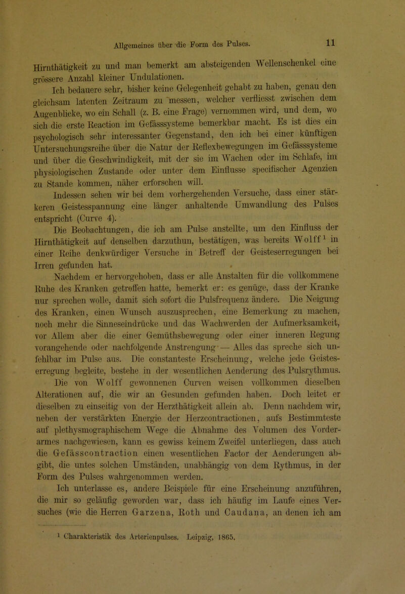 Hirnthiitigkeit zu und man bemerkt am absteigenden Wellenscheukel eine grössere Anzahl kleiner Undulationen. Ich bedauere sehr, bisher keine Gelegenheit gehabt zu haben, genau den gleichsam latenten Zeitraum zu 'messen, welcher veiüiesst zwischen dem Augenblicke, wo ein Schall (z. B. eine Frage) vernommen wird, und dem, wo sich die erste Reaction im Gefässsysteme bemerkbar macht. Es ist dies ein psychologisch sehr interessanter Gegenstand, den ich bei einer künftigen Untersuchungsreihe über die Natur der Reflexbewegungen im Gefässsysteme und über die Geschwindigkeit, mit der sie im Wachen oder im Schlafe, im physiologischen Zustande oder unter dem Einflüsse specifischer Agenzien zu Staude kommen, näher erforschen wül. Indessen sehen wir bei dem vorhergehenden Versuche, dass einer stär- keren Geistesspaimimg eine länger anhaltende Umwandlung des Pulses entspricht (Cuiwe 4). Die Beobachtungen, die ich am Pulse anstellte, um den Einfluss der Hirnthätigkeit auf denselben darzuthun, bestätigen, was bereits Wolff ^ in einer Reihe denkwürdiger Versuche in Betreff der Geisteserregungen bei Irren gefunden hat. . Nachdem er hervorgehoben, dass er alle Anstalten für die vollkommene Ruhe des Kranken getroflen hatte, bemerkt er: es genüge, dass der Kranke nur sprechen wolle, damit sich sofort die Pulsfrequenz ändere. Die Neigung des Kranken, einen Wunsch auszusprechen, eine Bemerkung zu machen, noch mehl’ die Smneseindrücke und das Wachwerden der Aufmerksamkeit, vor Allem aber die einer Gemüthsbewegung oder einer inneren Regung vorangehende oder nachfolgende Anstrengung*— Alles das spreche sich un- fehlbar im Pulse aus. Die constanteste Erscheinung, welche jede Geistes- erregimg begleite, bestehe in der wesentlichen Aenderung des Piüsrythmus. Die von Wolff gewonnenen Curven weisen vollkommen dieselben Alterationen auf, die wir an Gesunden gefunden haben. Doch leitet er dieselben zu einseitig von der Herzthätigkeit allein ab. Denn nachdem wir, neben der verstärkten Energie der Herzcontractionen, aufs Bestimmteste auf plethysmographischem Wege die Abnahme des Volumen des Vorder- armes nachgewiesen, kann es gewiss keinem Zweifel unterliegen, dass auch die Gefässcoutraction einen wesentlichen Factor der Aenderungen ab- gibt, die untes solchen Umständen, nnabhängig von dem Rythmus, in der Form des Pulses wahrgenommeu werden. Ich unterlasse es, andere Beispiele für eine Erscheinung anzuführen, die mir so geläufig geworden war, dass ich häufig im Laufe eines Wer- suches (wie die Herren Garzena, Roth und Caudana, au denen ich am 1 Charakteristik des Arterienpulses. Leipzig, 1865.