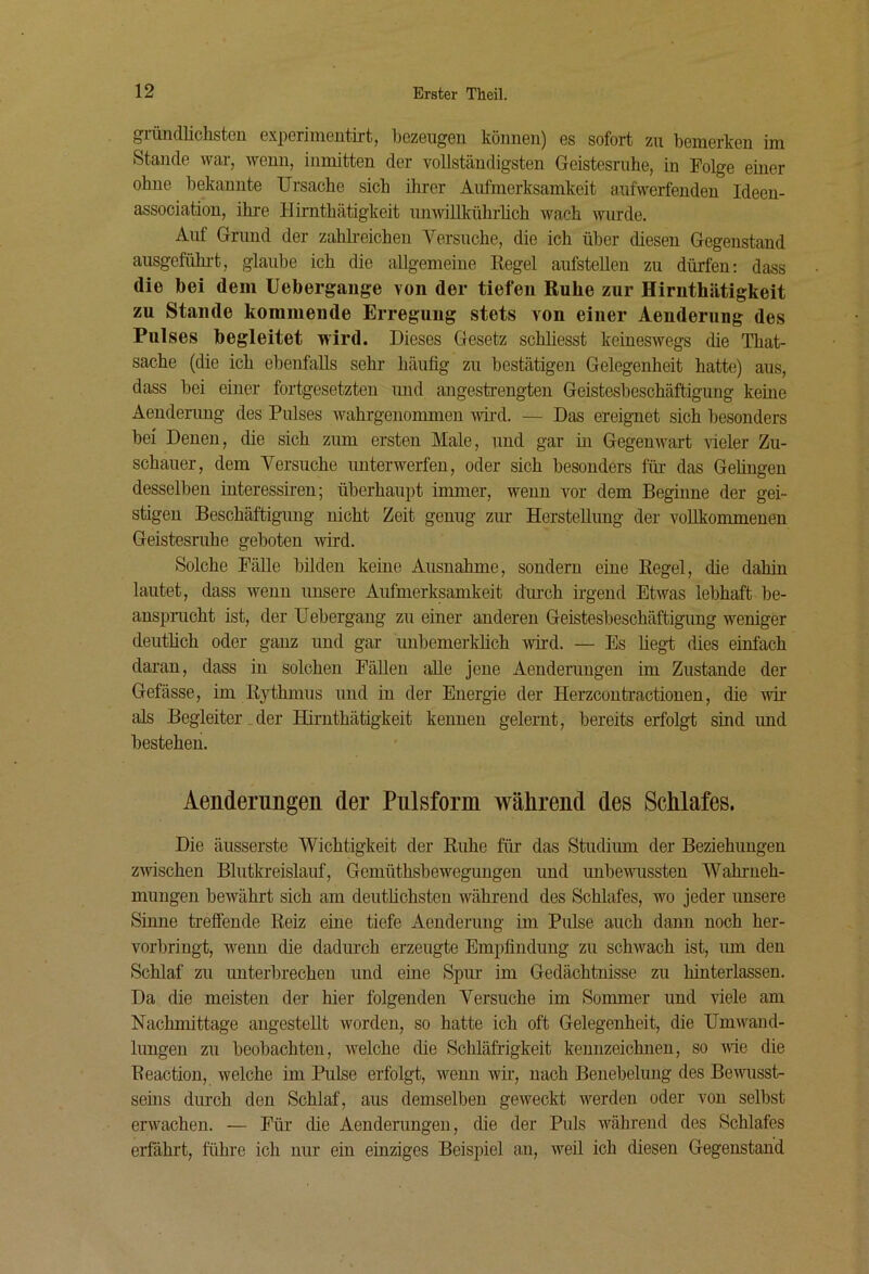 gründlichsten experimentirt, bezeugen können) es sofort zu bemerken im Stande war, wenn, inmitten der voUständigsten Geistesruhe, in Folge einer ohne bekannte Ursache sich ihrer Aufmerksamkeit aufwerfenden Ideen- association, ihre Hirnthätigkeit unwillkührhch wach wurde. Auf Grund der zahkeichen Versuche, die ich über diesen Gegenstand ausgefühi-t, glaube ich die allgemeine Regel aufstellen zu dürfen: dass die bei dem Uebergange von der tiefen Ruhe zur Hirnthätigkeit zu Stande kommende Erregung stets von einer Aenderung des Pulses begleitet wird. Dieses Gesetz schliesst keineswegs die That- sache (die ich ebenfalls sehr häufig zu bestätigen Gelegenheit hatte) aus, dass bei einer fortgesetzten und angestrengten Geistesbeschäftigung keine Aenderung des Pulses wahrgenommen wird. — Das ereignet sich besonders bei Denen, die sich zum ersten Male, und gar in Gegenwart vieler Zu- schauer, dem Versuche imterwerfen, oder sich besonders für das Gelingen desselben interessiren; überhaupt immer, wenn vor dem Beginne der gei- stigen Beschäftigung nicht Zeit genug zm- Herstellung der vollkommenen Geistesruhe geboten wird. Solche Fälle bilden keine Ausnahme, sondern eine Regel, die dahin lautet, dass wenn unsere Aufmerksamkeit dmch ii-gend Etwas lebhaft be- anspnicht ist, der Uebergang zu einer anderen Geistesbeschäftigung weniger deutlich oder ganz und gar unbemerklich wird. — Es liegt dies einfach daran, dass in solchen Fällen alle jene Aendenmgen im Zustande der Gefässe, im Rythmus und in der Energie der Herzcontractionen, die w als Begleiter.der Hirnthätigkeit kennen gelernt, bereits erfolgt sind und bestehen. Aenderungen der Piüsform während des Schlafes. Die äusserste Wichtigkeit der Ruhe für das Studium der Beziehungen zwschen Blutkreislauf, Gemüthsbewegungen und unbewussten Wahrneh- mungen bewährt sich am deutlichsten während des Schlafes, wo jeder unsere Sinne treffende Reiz eine tiefe Aenderung im Pulse auch dann noch her- vorbringt, wenn die dadurch erzeugte Empfindung zu schwach ist, um den Schlaf zu unterbrechen und eine Spur im Gedächtnisse zu hinterlassen. Da die meisten der hier folgenden Versuche im Sommer und viele am Nachmittage augestellt worden, so hatte ich oft Gelegenheit, die Umwand- lungen zu beobachten, welche die Schläfrigkeit kennzeichnen, so Avie die Reactiou, welche im Pulse erfolgt, wenn wir, nach Benebelung des Bewisst- seins durch den Schlaf, aus demselben geweckt werden oder von selbst erwachen. — Für die Aenderungen, die der Puls während des Schlafes erfährt, führe ich nur ein einziges Beispiel au, weil ich diesen Gegenstand