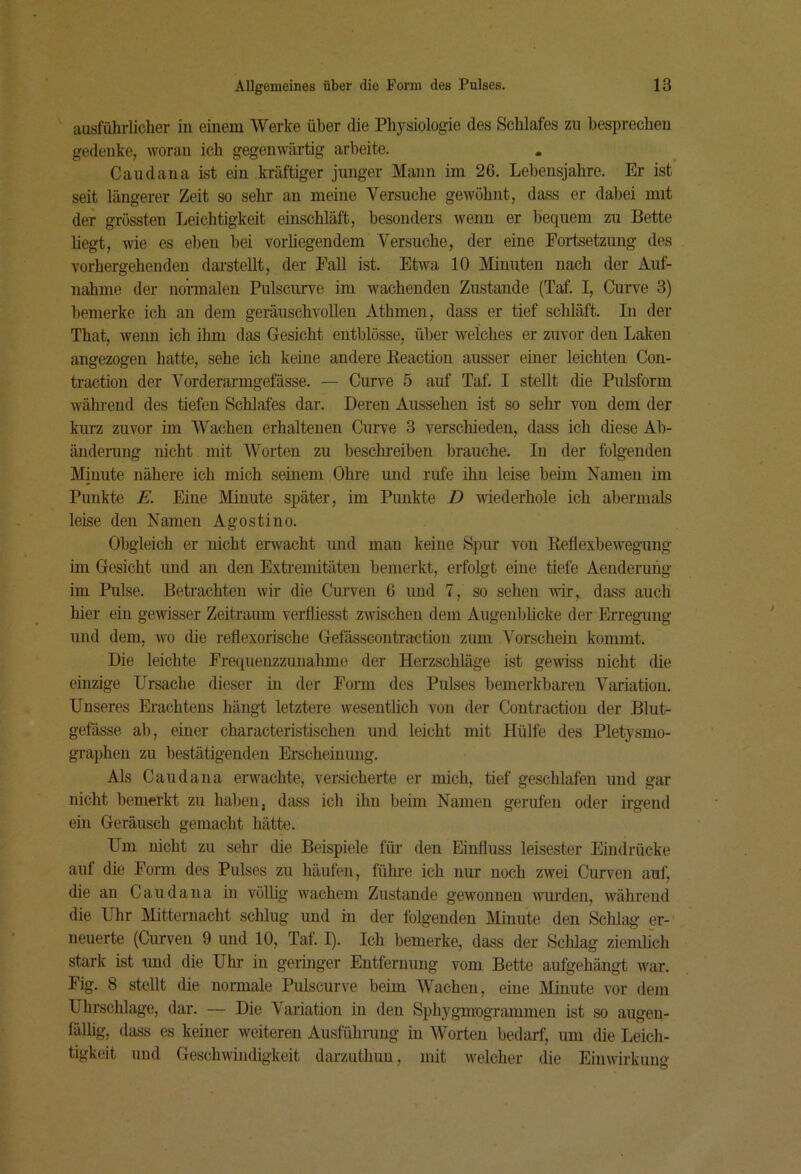 ausführlicher in einem Werke über die Physiologie des Schlafes zu besprechen gedenke, woran ich gegenwärtig arbeite. Caudana ist ein kräftiger junger Mann im 26. Lebensjahre. Er ist seit längerer Zeit so sehr an meine Versuche gewöhnt, dass er dabei mit der grössten Leichtigkeit einschläft, besonders wenn er bequem zu Bette liegt, wie es eben bei vorliegendem Versuche, der eine Fortsetzung des vorhergehenden dai’steUt, der Fall ist. Etwa 10 Minuten nach der Auf- nahme der normalen Pulscuive im wachenden Zustande (Taf. I, Curve 3) bemerke ich an dem geräuschvollen Atbmen, dass er tief schläft. In der That, wenn ich ihm das Gesicht entblösse, über welches er zuvor den Laken angezogen hatte, sehe ich keine andere Keaction ausser einer leichten Con- traction der Vorderarmgefässe. — Curve 5 auf Taf. I stellt die Pulsform wälirend des tiefen Schlafes dar. Deren Aussehen ist so sehr von dem der kurz zuvor im Wachen erhaltenen Curve 3 verschieden, dass ich diese Ab- ändeiTing nicht mit Worten zu beschreiben brauche. In der folg'enden Minute nähere ich mich seinem Ohre und rufe iliu leise beim Namen im Punkte E. Eine Minute später, im Punkte D wiederhole ich abermals leise den Namen Agostino. Obgleich er nicht envacht und man keine Spur von Reflexbewegung im Gesicht und an den Extremitäten bemerkt, erfolgt eine tiefe Aendermig im Pulse. Betrachten wir die Cuiwen 6 und 7, so sehen wir, dass auch hier ein gewisser Zeitraum verfliesst zwischen dem Augenblicke der Erregung und dem, wo die reflexorische Gefässcontraction zum Vorschein kommt. Die leichte Frequenzzunalune der Herzschläge ist gewiss nicht die einzige Ursache dieser in der Form des Pulses bemerkbaren Variation. Unseres Erachtens hängt letztere wesentlich von der Contraction der Blut- gefässe ab, einer characteristischen und leicht mit Hülfe des Pletysmo- graphen zu bestätigenden Erscheinung. Als Caudana erwachte, versicherte er mich, tief geschlafen und gar nicht bemerkt zu haben, dass ich ihn beim Namen gerufen oder irgend ein Geräusch gemacht hätte. Um nicht zu sehr die Beispiele für- den Einfluss leisester Eindrücke auf die Form des Pulses zu häufen, führe ich nur noch zwei Curven auf, die an Caudana in völlig wachem Zustande gewonnen Avurden, während die Uhr Mitternacht schlug und in der folgenden Minute den Schlag- er- neuerte (Curven 9 und 10, Taf. I). Ich bemerke, dass der Schlag ziemlich stark ist und die Uhr in geringer Entfernung vom Bette aufgehäugt war. Fig. 8 stellt die noi-male Pulscurve beim Wachen, eine Minute vor dem Uhrschlage, dar. — Die Variation in den SphygmogTammen ist so augen- fälhg, dass es keiner weiteren Ausfühnmg in Worten bedtirf, um die Leich- tigkeit und Geschwindigkeit darzuthun, mit welcher die Einwirkung