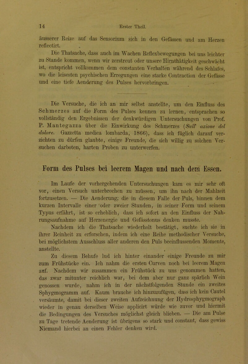 äusserer Eeize auf das Sensorium sicli in den Gefässen und am Herzen reflectirt. Die Thatsaolie, dass aucli im Wachen Reflexbewegungen hei uns leichter zu Stande kommen, v^enn wir zerstreut oder unsere Ilirnthätigkeit geschwächt ist, entspricht vollkommen dem constanten Verhalten während des Schlafes, wo die leisesten psycMschen Erregungen eine starke Contraction der Gefässe und eine tiefe Aenderung des Pulses hervorhriugeu. Die Versuche, die ich an mir seihst ansteUte, um den Einfluss des Schmerzes auf die Form des Pulses kennen zu lernen, entsprachen so vollständig den Ergebnissen der denkwürdigen Untersuchungen von Prof. P. Mantegazza über die Einwu-kung des Schmerzes [Si/ir azione dd dolore. Gazzetta medica lombarda, 1866), dass ich füglich darauf ver- zichten zu dürfen glaubte, einige Freunde, die sich ^vLllig zu solchen Ver- suchen darboten, harten Proben zu unterwerfen. Form des Pulses bei leerem Magen und nach dem Essen. Im Laufe der vorhergehenden Untersuchungen kam es mir sehr oft vor, einen Versuch unterbrechen zu müssen, um ihn nach der Mahlzeit fortzusetzen. — Die Aenderung,- die in diesem Palle der Puls, binnen dem kurzen Liteiwalle einer oder zweier Stunden, in .seiner Form und seinem Typus erfährt, ist so erhebheh, dass ich sofort au den Einfluss der Nah- rungsaufnahme auf Herzenergie und Gefässtonus denken musste. Nachdem ich die Thatsache wiederholt bestätigt, suchte ich sie in ihrer Reinheit zu erforschen, indem ich eine Reilie methodischer Versuche, bei möglichstem Ausschluss aller anderen den Puls beeinflussenden Momente, ansteUte. Zu diesem Behufe lud ich hinter einander einige Freunde zu mir zum Frühstücke ein. Ich nahm die ersten Curven noch bei leerem Magen auf. Nachdem wir zusammen ein Frühstück zu uns genommen hatten, das zwar mitunter reichüch war, bei dem aber nur ganz spärUch Wein genossen -wurde, nahm ich in der nächstfolgenden Stunde ein zweites SphygmogTamm auf. Kaum brauche ich hinzuzufügeu, dass ich kein Cautel versäumte, damit bei dieser zweiten Aufzeichnung der HydrosphygmogTaph ■wieder in genau derselben Weise appUcirt würde wie zuvor und hiermit die Bedingungen des Versuches mögüchst gleich blieben. — Die am Pulse zu Tage tretende Aenderung ist übrigens so stark und constant, dass gewiss Niemand hierbei an einen Fehler denken wird.