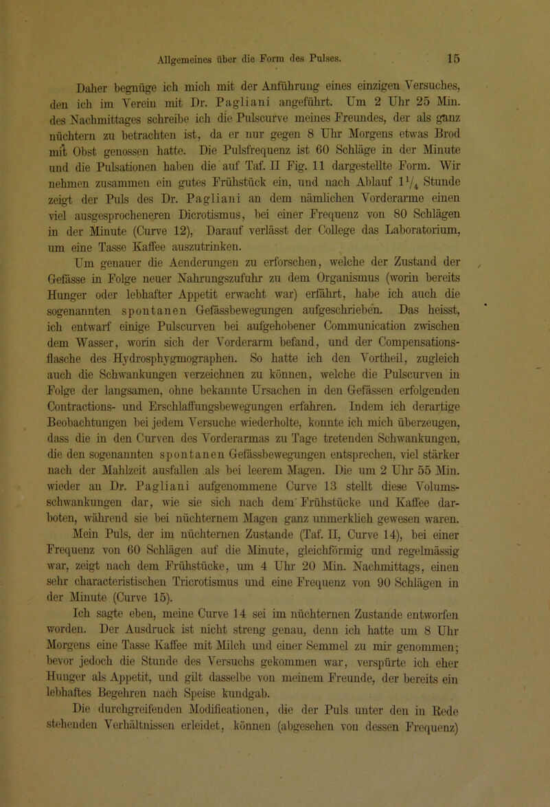Daher begnüge ich mich mit der Anführung eines einzigen Versuches, den ich im Verein mit Dr. Pagliani angeführt. Um 2 Uhr 25 Min. des Nachmittages schreibe ich die Pulscurve meines Freundes, der als gnnz nüchtern zu betrachten ist, da er nur gegen 8 Uhr Morgens etwas Brod mil; Obst genossen hatte. Die Pulsfrequenz ist 60 Schläge in der Minute und die Pulsationen haben die auf Taf. II Fig. 11 dargestellte Form. Wir nehmen zusammen ein gutes Frühstück ein, und nach Ablauf IV4 Stunde zeigt der Puls des Dr. Pagliani an dem nämlichen Vorderarme einen viel ausgesprocheneren Dicrotismus, bei einer Frequenz von 80 Schlägen in der Minute (Curve 12), Darauf verlässt der College das Laboratorium, um eine Tasse Kaffee auszuti-inken. Um genauer die Aenderungen zu erforschen, welche der Zustand der Gefässe in Folge neuer Nahrungszufuhi- zu dem Organismus (worin bereits Hunger oder lebhafter Appetit erwacht war) erfährt, habe ich auch die sogenannten spontanen Oefässbewegungen aufgeschrieben. Das heisst, ich entwarf einige Pulscurven bei aufgehobener Communication zwischen dem Wasser, worin sich der Vorderarm befand, und der Compensations- flasche des Hydrosphygmogi’aphen. So hatte ich den Vortheü, zugleich auch die Schwankungen verzeichnen zu können, welche die Pulscurven in Folge der langsamen, ohne bekannte Ursachen in den Gefässen erfolgenden Contractions- und Erschlaffungsbewegungen erfahi'en. Indem ich derartige Beobachtungen bei jedem Versuche wiederholte, konnte ich mich überzeugen, dass die in den Ciirven des Vorderarmas zu Tage tretenden Schwankungen, die den sogenannten spontanen Gefässbewegungen entsprechen, viel stärker nach der Mahlzeit ausfaUen als bei leerem Magen. Die um 2 Uhr 55 Min. wieder au Dr. Pagliani aufgeuommene Curve 13 stellt diese Volums- schwankungeu dar, wie sie sich nach dem' Frühstücke und Kaffee dar- boten, während sie bei nüchternem Magen ganz unmerkhch gewesen waren. Mein Puls, der im nüchternen Zustande (Taf. II, Curve 14), bei einer Frequenz von 60 Schlägen auf die Minute, gleichförmig und regelmässig war, zeigt nach dem Frühstücke, um 4 Uhi‘ 20 Min. Nachmittags, einen sehr characteristischen Tricrotismus und eine Frequenz von 90 Schlägen in der Minute (Curve 15). Ich sagte eben, meine Curve 14 sei im nüchternen Zustande entworfen v/orden. Der Ausdruck ist nicht streng genau, denn ich hatte um 8 Uhl- Morgens eine Tasse Kaffee mit Milch und einer Semmel zu mir genommen; bevor jedoch die Stunde des Versuchs gekommen war, verspürte ich eher Hunger als Appetit, und güt dasselbe von meinem Freunde, der bereits ein lebhaftes Begeliren nach Speise kundgab. Die durchgreifenden Modificationen, die der Puls unter den in Rede stehenden Verhältnissen erleidet, können (abgesehen von dessen Frequenz)