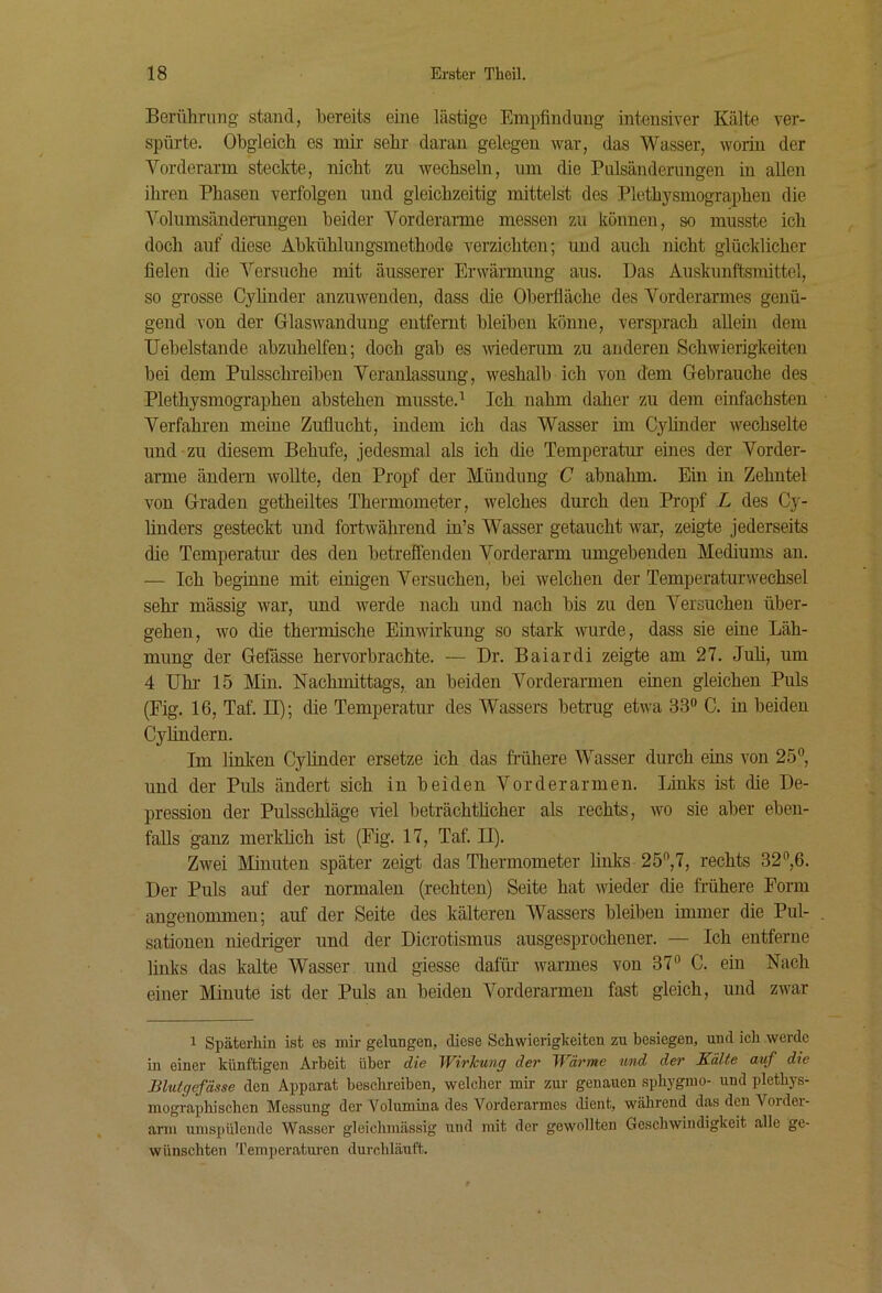 Berührimg stand, bereits eine lästige Empfindung intensiver Kälte ver- spürte. Obgleich es mir sehr daran gelegen war, das Wasser, worin der Vorderarm steckte, nicht zu wechseln, um die Pulsänderuugen in allen ihren Phasen verfolgen und gleichzeitig mittelst des Plethysmographen die Volumsänderungen beider Vorderarme messen zu können, so musste ich doch auf diese Abkühlungsmethode verzichten; und auch nicht glücklicher fielen die Versuche mit äusserer Erwärmung aus. Das Auskunftsmittel, so grosse Cyhnder anzuwenden, dass die Obei-fläche des Vorderarmes genü- gend von der Glaswandung entfernt bleiben könne, versprach allein dem Uebelstande abzuhelfen; doch gab es wiederum zu anderen Schwierigkeiten bei dem Pulsschreiben Veranlassung, weshalb ich von dem Gebrauche des Plethysmographen abstehen musste.'* Ich nahm daher zu dem einfachsten Verfahren meine Zuflucht, indem ich das Wasser im Cyhnder wechselte und zu diesem Behufe, jedesmal als ich die Temperatur eines der Vorder- arme ändern woUte, den Propf der Mündung C abnahm. Ein in Zehntel von Graden getheiltes Thermometer, welches durch den Propf L des Cy- linders gesteckt und fortwährend in’s Wasser getaucht war, zeigte jederseits die Temperatur des den betreffenden Vorderarm umgebenden Mediums au. — Ich beginne mit einigen Versuchen, bei welchen der Temperaturwechsel sehr mässig war, und werde nach und nach bis zu den Versuchen über- gehen, wo die thermische Einwirkung so stark wurde, dass sie eine Läh- mung der Gefässe hervorbrachte. — Dr. Baiardi zeigte am 27. Juü, um 4 Uhr 15 Min. Nachmittags, au beiden Vorderarmen einen gleichen Puls (Fig. 16, Taf. n); die Temperatur des Wassers betrug etwa 33“ C. in beiden Cyhndern. Im linken Cylinder ersetze ich das frühere Wasser durch eins von 25“, und der Puls ändert sich in beiden Vorderarmen. Links ist die De- pression der Pulsschläge viel beträchtlicher als rechts, wo sie aber eben- falls ganz merklich ist (Fig. 17, Taf. II). Zwei Minuten später zeigt das Thermometer links 25“,7, rechts 32“,6. Der Puls auf der normalen (rechten) Seite hat wieder die frühere Form angenommen; auf der Seite des kälteren Wassers bleiben immer die Pul- sationen niedriger und der Dicrotismus ausgesprochener. — Ich entferne links das kalte Wasser und giesse dafifr warmes von 37“ C. ein Nach einer Minute ist der Puls au beiden Vorderarmen fast gleich, und zwar 1 Späterhin ist es mir gelungen, diese Schwierigkeiten zu besiegen, und ich werde in einer künftigen Arbeit über die WirTcung der Wärme und der Kälte auf die Blutgefässe den Apparat beschreiben, welcher mir zur genauen sphygmo- und plethys- mographischen Messung der Volumina des Voi'derarmes dient, während das den Voi der- ami umspülende Wasser gleiclimässig und mit der gewollten Geschwindigkeit alle ge- wünschten Temperaturen dui-chläuft.