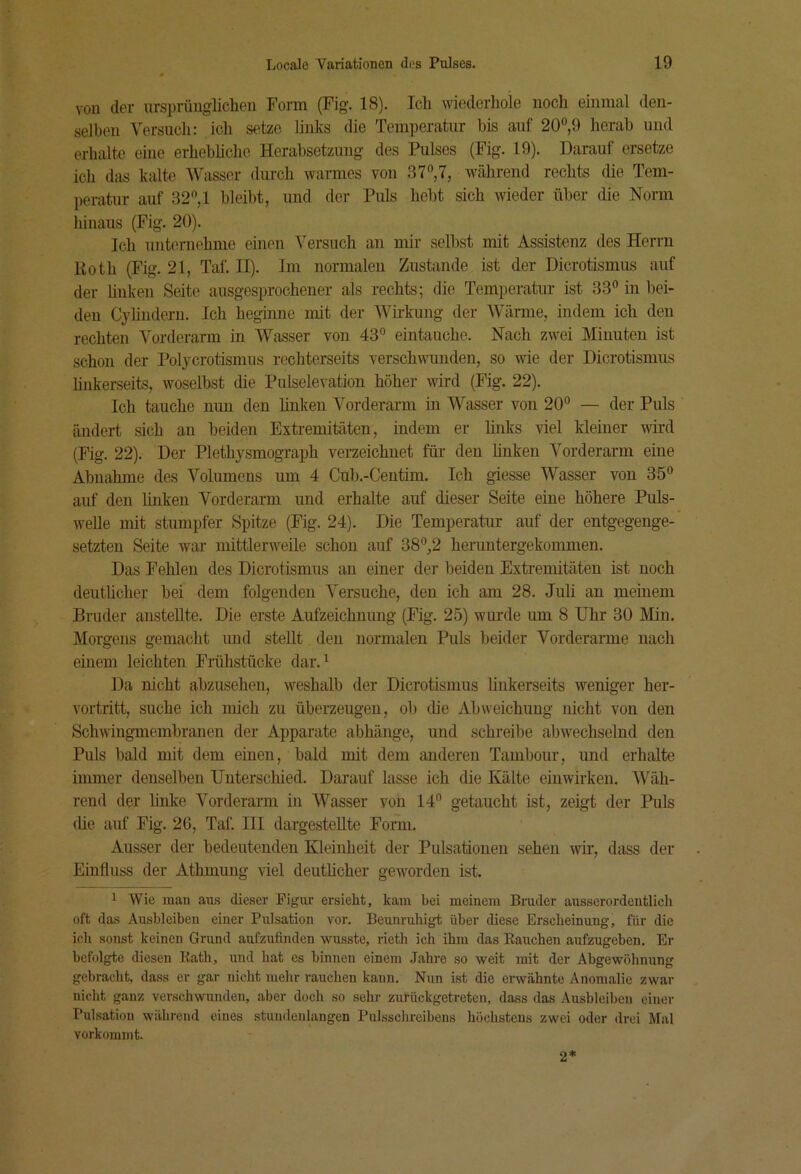 von der ursprünglicben Form (Fig. 18). Ich wiederliole noch einmal den- selben Versuch: icli setze links die Temperatur hts auf 20“,9 herab und erhalte eine erhebliche Herabsetzung des Pulses (Fig. 19). Darauf ersetze ich das kalte IVasser durch warmes von 37“,7, während rechts die Tem- peratur auf 32“, 1 bleibt, und der Puls hebt sich wieder über die Norm hinaus (Fig. 20). Ich unternehme einen \ersuch an mir selbst mit Assistenz des Herrn Roth (Fig. 21, Taf. II). Im normalen Zustande ist der Dicrotismus auf der linken Seite ausgesprochener als rechts; die Temperatur ist 33“ in bei- den Cylindern. Ich beginne mit der Wirkung der Wärme, indem ich den rechten A^orderarm in AVasser von 43“ eintauche. Nach zwei Minuten ist schon der Polycrotismus rechterseits verschwunden, so wie der Dicrotismus linkerseits, woselbst die Pulselevatiou höher wird (Fig. 22). Ich tauche mm den bnken A^orderarm in AVasser von 20“ — der Puls ändert sich an beiden Extremitäten, indem er hnks viel kleiner wird (Fig. 22). Der Plethysmograph verzeichnet für den linken A'orderarm eine Abnahme des A''oluniens um 4 Cub.-Centim. Ich giesse AVasser von 35“ auf den bnken Vorderarm und erhalte auf dieser Seite eine höhere Puls- welle mit stumpfer Spitze (Fig. 24). Die Temperatur auf der entgegenge- setzten Seite war mittlerweile schon auf 38“,2 heruntergekommen. Das Fehlen des Dicrotismus an einer dei‘ beiden Extremitäten ist noch deuthcher bei dem folgenden A'ersuche, den ich am 28. Juli an meinem Bruder anstellte. Die erste Aufzeichnung (Fig. 25) wurde um 8 Uhr 30 Min. Morgens gemacht und stellt den normalen Puls beider Vorderarme nach einem leichten Frühstücke dar. ^ Da nicht abzusehen, weshalb der Dicrotismus linkerseits weniger her- vortritt, suche ich mich zu überzeugen, ob die Abweichung nicht von den Schwingmembranen der Apparate abhäiige, und schreibe abwechselnd den Puls bald mit dem einen, bald mit dem anderen Tambour, und erhalte immer denselben Unterschied. Darauf lasse ich die Kälte einwirken. AVäh- rend der hnke A^’orderarm in AVasser von 14“ getaucht ist, zeigt der Puls (he auf Fig. 2G, Taf. III dargesteUte Form. Ausser der bedeutenden Kleinheit der Pulsationen sehen wir, dass der Einfluss der Athmung viel deuthcher geworden ist. 1 Wie man aus dieser Figur ersieht, kam bei meinem Brader ausserordeutlich oft das Ausbleiben einer Pulsation vor. Beunrnhigt über diese Erscheinung, für die ich sonst keinen Grund aufzufinden wusste, rieth ich ihm das Rauchen aufzugeben. Er befolgte diesen Rath, und hat es binnen einem .Jahre so weit mit der Abgewöhnung gebracht, dass er gar nicht mehr rauchen kann. Nun ist die erwähnte Anomalie zwar nicht ganz verschwunden, aber doch so sehr zurückgetreten, dass das Ausbleiben einer Pulsation während eines stundenlangen Pulsschroibens höchstens zwei oder drei Mal vorkommt. 2*