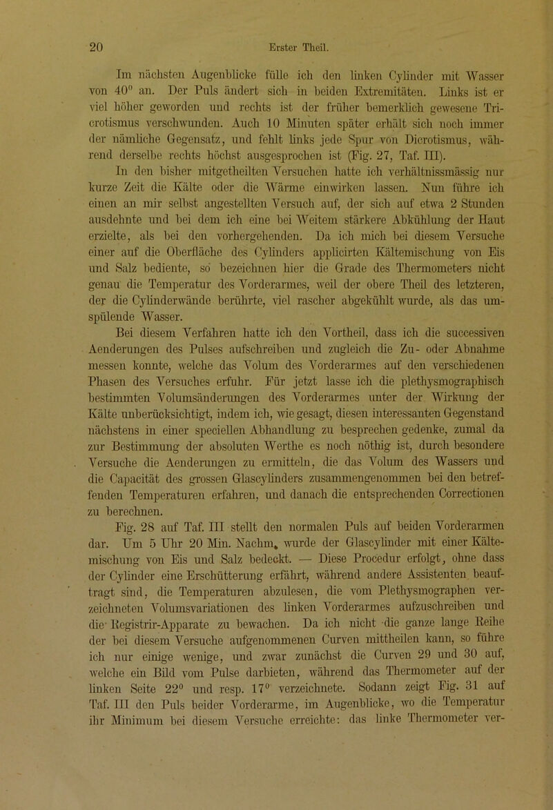 Im nächsten Augenblicke fülle ich den linken Cyhiider mit Wasser von 40° an. Der Puls ändert sich in beiden Extremitäten. Links ist er viel höher geworden und rechts ist der früher hemerküch gewesene Tri- crotismus verschwunden. Auch 10 Minuten später erhält sich noch immer der nämliche Gegensatz, und fehlt links jede Spur von Dicrotismus, wäh- rend derselbe rechts höchst ausgesprochen ist (Fig. 27, Taf. III). In den bisher mitgetheilten Versuchen hatte ich verhältnissmässig nur kurze Zeit die Kälte oder die Wärme einwirken lassen. Nun führe ich einen an mir selbst angestellten Versuch auf, der sich auf etwa 2 Stunden ausdehnte und bei dem ich eine bei Weitem stärkere Abkühlung der Haut erzielte, als bei den vorhergehenden. Da ich mich bei diesem Versuche einer auf die Oberfläche des Cylinders applicirten Kältemischung von Eis und Salz bediente, so bezeichnen hier die Grade des Thermometers nicht genau die Temperatur des Vorderarmes, weil der obere Theil des letzteren, der die Cylinderwände berührte, viel rascher abgekühlt wm-de, als das um- spülende Wasser. Bei diesem Verfahren hatte ich den Vortheil, dass ich die successiven Aenderimgen des Pulses aufschreibeu und zugleich die Zu- oder Abnahme messen konnte, welche das Volum des Vorderarmes auf den verschiedenen Phasen des Versuches erfuhr. Für jetzt lasse ich die plethysmogi’aphisch bestimmten Volumsänderungen des Vorderarmes unter der Wirkung der Kälte unberücksichtigt, indem ich, wie gesagt, diesen interessanten Gegenstand nächstens in einer speciellen Abhandlung zu besprechen gedenke, zumal da zur Bestimmung der absoluten Werthe es noch nöthig ist, durch besondere Versuche die Aenderimgen zu ermittehi, die das Volum des Wassers und die Capacität des gnossen GlascyUnders zusammengenommen bei den betref- fenden Temperaturen erfahren, und danach die entsprechenden Correctionen zu berechnen. Fig. 28 auf Taf. HI stellt den normalen Puls auf beiden Vorderarmen dar. Um 5 Uhr 20 Min. Nachm* wurde der Glascylinder mit einer Kälte- mischung von Eis und Salz bedeckt. — Diese Procedur erfolgt, ohne dass der Cyhnder eine Erschütterung erfährt, während andere Assistenten beauf- tragt sind, die Temperaturen abzulesen, die vom PlethysmogTaphen ver- zeichneteu Volumsvariationen des linken Vorderarmes aufzuschreiben und die Kegistrir-Apparate zu bewachen. Da ich nicht die ganze lange Reihe der bei diesem Versuche aufgenommenen Curven mittheilen kann, so führe ich nur einige wenige, und zwar zunächst die Cuiwen 29 und 30 auf, welche ein Büd vom Pulse darbieten, während das Thermometer auf der linken Seite 22° und resp. 17° verzeichnete. Sodann zeigt Fig. 31 auf Taf. III deu Puls beider Vorderai’me, im Augenblicke, wo die Temperatur ihr Minimum bei diesem Versuche erreichte; das linke Thermometer ver-