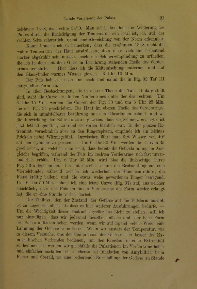 zeichnete 13,8, das rechte 34,0. Man sieht, dass hier (üe Aenderuug des Pulses durch die Erniedrigung der Teniperatiir rein local ist, da aut der rechten Seite schwerlich irgend eine Abweichung von der Norm erkennbar. Kaum brauche ich zu bemerken, dass die erwähnten 13,8 nicht die wahre Temperatur der Haut ausdrücken; dass diese vielmehr- bedeutend stärker abgekühlt sein musste, nach der Schmerzemplinduug zu urtheilon, die ich in dem mit dem Glase in Berührung stehenden Theile des Vorder- armes verspürte. — Hier Hess ich die Kältemischung entfernen und auf den Glascylinder warmes Wasser giessen. 6 Uhr 10 Min. Der Puls hob sich nach und nach und nahm die in Fig. 32 Taf. HI dai-gestellte .Form an. In allen Beobachtungen, die in diesem Theile der Taf. HI dargestellt sind, steht die Curve des hnken Vorderarmes unter der des rechten. Um 6 Uhr 15 Min. werden die Curven der Fig. 33 und um 6 Uhr 25 Min. die der Fig. 34 geschrieben. Die Haut im oberen Theile des Vorderarmes, die sich in uhmittelbarer Berührung mit den Glaswänden befand, und wo die Einwirkung der Kälte so stark gewesen, dass sie. Schmerz erzeugte, ist jetzt lebhaft geröthet, während sie vorher bläulich war. In der ganzen Ex- tremität, vornehmlich aber an den Fingerspitzen, empfinde ich ein leichtes Prickeln nebst Wärmegefühl. Inzwischen fährt man fort Wasser von 40 auf den Cylinder zu giessen. — Um 6 Uhr 30 Min. werden die Curven 35 geschrieben, an welchen man sieht, dass bereits die Gefässlähmiing im Aus- gleiche begriffen, während der Puls im rechten Vorderarme sich fast unver- änderlich erhält. Um 6 Uhr 35 Min. wü-d blos die linksseitige Curve Fig. 36 aufgenommen. Ich unterbreche sodann die Beobachtung auf eine Viertelstunde, während welcher ich wiederholt die Hand contrahire, die Faust kräftig ballend und die etwas wehe gewordenen Finger bewegend. Um 6 Uhr 50 Min. nehme ich eine letzte Curve (Fig. 37) auf, aus welcher ersichthch, dass der Piils im linken Vorderarme die Form wieder erlangt hat, die er eine Stunde vorher darbot. Der Einfiuss, den der Zustand der Gefiisse auf die Pulsform ausübt, ist zu augenscheinlich, als dass es hier weiterer Ausführimgen bedürfe. — Um die Wichtigkeit dieser Thatsache greller ins Licht zu stellen, .will ich nur hinzufügen, dass wir jedesmal dieselbe einfache und sehr hohe Form des Pulses auftreten sehen werden, wenn wü- auf irgend vveiche Weise eiile Lähmung der Gefiisse veranlassen. Wenn wir anstatt der Temperatur, wie in diesem Versuche, uns der Compression der Gefösse oder besser des Es- march’schen Verbandes bedienen, um den Kreislauf in einer Extremität zu hemmen, so werden wir gleichfalls die Pulsationen im Vorderarme höher und einfacher ausfaUen sehen; ebenso bei Inhalation von Amyhiitrit, beim Fieber und überall, wo eine bedeutende Erschlaffung der Gefässe zu Stande