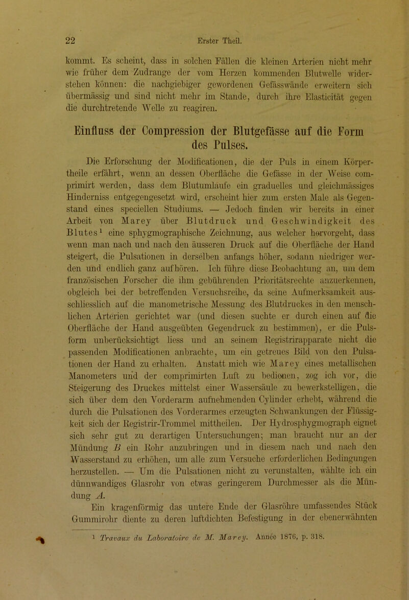 kommt. Es scheint, dass in solchen Fällen die kleinen Arterien nicht mehr wie früher dem Ziidrange der vom Herzen kommenden Bliitwelle Avider- stehen können: die nachgiebiger gewordenen Gefässwäiide erweitern sich üljermässig und sind nicht mehr im Stande, dm-ch ihi-e Elasticität gegen die durchtretende Welle zu reagiren. Einfluss der Compression der Blutgefässe auf die Form des Pulses. Die Erforschung der Mocüficationen, die der Puls m einem Körper- theile erfähi-t, Avenn an dessen Oberfläche die Gefässe in der Weise com- primirt Averden, dass dem Blutumlaufe ein graduelles und gleichmässiges Hinderniss entgegengesetzt wfrd, erschemt hier zum ersten Male als Gegen- stand eines speciellen Studiums. — Jedoch Anden Avir bereits in einer Ai’heit A'on Marey über Blutdruck und GescliAvindigkeit des Blutes^ eine si)hygmographische Zeichnung, aus Avelcher hervorgeht, dass Avenn man nach und nach den äusseren Druck auf die Oberfläche der Hand steigert, die Pulsationen in derselben anfangs höher, sodann niedriger Aver- den und endhch ganz auf hören. Ich führe diese Beobachtung an, um dem französischen Forscher die ihm gebührenden Prioritätsrechte anzuerkennen, obgleich bei der betreflenden Yersuchsreihe, da seine Aufmerksamkeit aus- schliesslich auf die manometrische Messung des Blutdruckes in den mensch- hchen Arterien gerichtet Avar (und diesen suchte er durch einen auf die Oberfläche der Hand ausgeübteu Gegendnick zu bestimmen), er die Puls- form unberücksichtigt liess und an seinem Registrirapparate nicht die passenden Modificationen anbrachte, um ein getreues Bild von den Pulsa- tionen der Hand zu erhalten. Anstatt mich A\ie Marey eines metalhschen Manometers und der comprimirten Luft zu bedienen, zog ich vor, die Steigening des Druckes mittelst einer Wassersäule zu beAverksteUigeu, die sich über dem den Vorderarm aufriehmenden Cyhnder erhebt, AA^ährend die durch die Pulsationen des Vorderarmes erzeugten .SchAvankungen der Flüssig- keit sich der Registrii-Tinmmel mittheilen. Der Hydrosphygmograph eignet sich sehr gut zu derartigen Untersuchungen; man braucht nur an der Mündung B ein Rohr anzubriiigen und in diesem nach und nach den Wasserstand zu erhöhen, um alle zum Versuche crforderUcheii Bedingungen herzustellen. — Um die Pulsationen nicht zu verunstalten, wählte ich ein dünnwandiges Glasrohr von etAvas geringerem Dm’chmesser als die Mün- dimg A. Ein kragentörmig das untere Ende der Glasröhre umfassendes Stück Gummirohr diente zu deren luftdichten Befestigung in der ebenerAvähnten 1 'J}ravaux du Laborafoire de M. Marey. Aanee 1876, p. 318.
