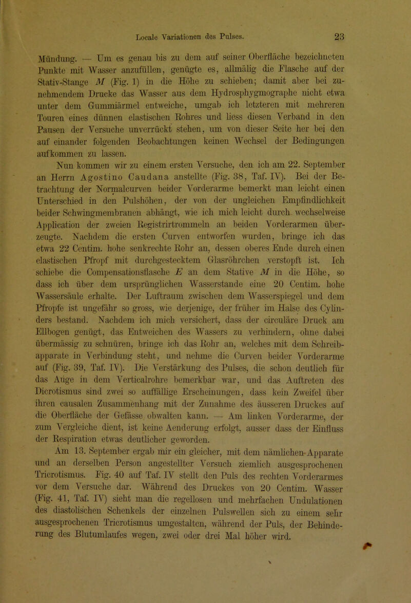 Mündung. — Um es gemui bis zu dom auf seiner Oberfläche bezeichnoteii Rmkte mit Wasser anznfüllen, genüg-te es, allmälig die Flasche auf der Stativ-Stange M (Fig. 1) in die Höhe zu schieben; damit aber bei zu- nehmendem Drucke das Wasser aus dem Hydrosphygmographe nicht etwa unter dem Gummiärmel entweiche, umgab ich letzteren mit mehreren Touren eines dünnen elastischen Rohres und hess diesen Verband in den Pausen der Versuche unverrückt stehen, um von dieser Seite her bei den auf einander folgenden Beobachtungen keinen Wechsel der Bedingungen aufkommen zu lassen. Nun kommen wir zu einem ersten Versuche, den ich am 22. September an Herrn Agostino Candaua anstellte (Fig. 38, Taf. IV). Bei der Be- ti-achtuug der Normalcurven beider Vorderarme bemerkt man leicht einen Unterschied in den Pnlshöhen, der von der ungleichen Empfindlichkeit beider SchA\iugmenibrauen abhängt, Avie ich mich leicht durch Avechselweise Application der zweien Registrirtrommeln an beiden Vorderarmen über- zeugte. Nachdem die ersten Curven entAvorfen Avurdeu, bringe ich das etwa 22 Centim. hohe senkrechte Rohr au, dessen oberes Ende durch einen elastischen Pfropf mit dui’chgestecktem Glasrohrchen verstopft ist. Ich schiebe die Compensatiousflasche E au dem Stative M in die Höhe, so dass ich über dem ursprünglichen Wasserstande eine 20 Centim. hohe AVassersäule erhalte. Der Lifitraum ZAvischen dem AVasscrspiegel und dem Pfropfe ist ungefähr so gross, wie derjenige, der früher im Halse des Cyhn- ders bestand. Nachdem ich mich versichert, dass der circulare Druck am Ellbogen genügt, das Entweichen des Wassers zu verhindern, ohne dabei übermässig zu schnüren, bringe ich das Rohr au, Avelches mit dem Schreib- apparate in A'erbinduug steht, und nehme che Ciiiwen beider Vorderarme auf (Fig. 39, Taf. IV). Die Verstärkung des Pulses, die schon deutüch für- das Auge in dem Verticalrohi-e bemerkbar Avar, und das Auftreten des Dicrotismus sind ZAvei so auffäUige Erscheinungen, dass kein ZAveifel über ihren causalen Zusammenhang mit der Zunahme des äusseren Druckes auf die Oberfläche der Gefässe obAvalten kann. — Am finken Vorderarme, der zum Vergleiche dient, ist keine Aeuderuug erfolgt, ausser dass der Einfluss der Respfr’ation etAA'as deutlicher geAVorden. Am 13. September ergab mir ein gleicher, mit dem nämlichen* Apparate und an derselben Person angestellter A^ersuch ziemlich ausgesprochenen Tricrotismus. Fig. 40 auf Taf. IV stellt den Puls des rechten Vorderarmes vor dem Versuche dar. Während des Druckes von 20 Centim. Wasser (Fig. 41, Taf. lA^ sieht mau die regellosen und mehrfachen Undulationen des diastolischen Schenkels der einzelnen Pulswellen sich zu eüiein sehr ausgesprochenen ITicrotismus umgestaltcn, Avährend der Puls, der Behinde- rung des Blutumlaufes wegen, zwei oder di-ei Mal höher Avii'd.