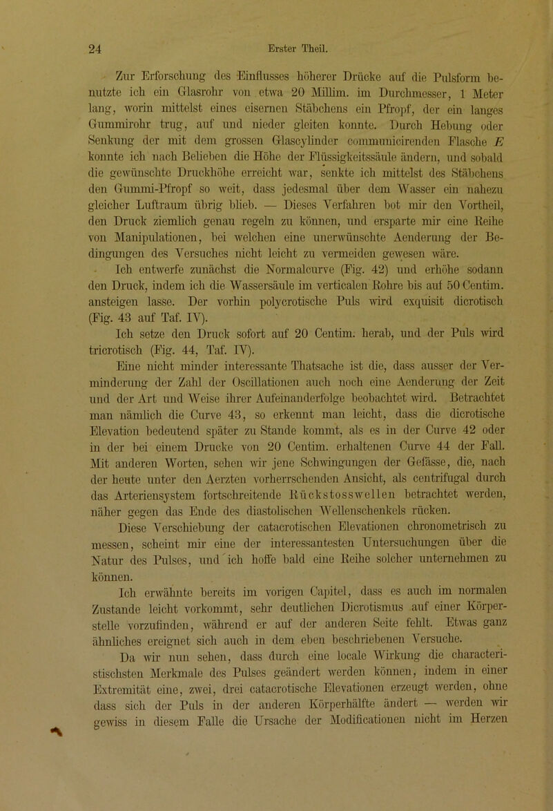 Zur Erforscliiing des Einflusses höherer Drücke auf die Piüsform be- nutzte ich ein Giasrohr von etwa 20 Milhm. im Durchmesser, 1 Meter lang, worin mittelst eines eisernen Stäbchens ein Pfro]>f, der ein langes Gummirohr trug, auf und nieder gleiten konnte. Durch Hebung oder Senkung der mit dem grossen Glascyhnder commuuicirenden Flasche E konnte ich nach Belieben die Höhe der Flüssigkeitssäule ändern, und sobald die gewünschte Druckhöhe en-eicht war, senkte ich mittelst des Stäbchens den Gummi-Pfropf so weit, dass jedesmal über dem Wasser ein nahezu gleicher Luftramn übrig hlieh. — Dieses Verfahren hot mir den Vortheil, den Druck ziemüch genau regeln zu kömien, und ersparte mir eine Reihe von Manipulationen, bei welchen eine unerwünschte Aenderung der Be- dingungen des Versuches nicht leicht zu vermeiden gewesen wäre. Ich entwerfe zunächst die Normalcurve (Fig. 42) und erhöhe sodann den Druck, indem ich die Wassersäule im verticalen Rohre bis auf öOCentim. ansteigen lasse. Der vorhin polycrotische Puls -wird exquisit dicrotisch (Fig. 43 auf Taf. IV). Ich setze den Druck sofort auf 20 Centim. herab, und der Puls wird tricrotisch (Fig. 44, Taf. IV). Eine nicht minder interessante Thatsache ist die, dass ausser der Ver- minderung der Zahl der OsciUationen auch noch eine Aenderung der Zeit und der Art und Weise ihrer Aufeinanderfolge beobachtet wird. Betrachtet man nänflich die Ciu’ve 43, so erkennt man leicht, dass die dicrotische Elevation bedeutend später zu Stande kommt, als es in der Curve 42 oder in der hei einem Drucke von 20 Centim. erhaltenen Cun'e 44 der Fall. Mit anderen Worten, sehen wir jene Schwingungen der Gefässe, die, nach der heute unter den Aerzten vorheiTSchendcn Ansicht, als centrifugal durch das Arterieusystem fortschreitende Rückstosswellen betrachtet werden, näher gegen das Ende des diastohschen Wellenschenkels rücken. Diese Verschiebung der catacrotischen Elevationen clu’onometrisch zu messen, scheint mir eine der interessantesten Untersuchungen über die Natur des Pulses, und'ich hoffe bald eine Reihe solcher imtemehmen zu können. Ich erwähnte bereits im vorigen Capitel, dass es auch im normalen Zustande leicht vorkommt, sehr- deutlichen Dicrotismus auf einer Körper- stelle vorzuflnden, während er auf der anderen Seite fehlt. Etwas ganz ähnhches ereignet sich auch in dem eben beschriebenen Versuche. Da wir nun sehen, dass durch eine locale Wirkung die characteri- stischsten Merkmale des Pulses geändert werden können, indem in einer Extremität eine, zwei, drei catacrotische Elevationen erzeugt werden, ohne dass sich der Puls in der anderen Körperhälfte ändert Averden Avii’ geAAUSs in diesem Palle die Ursache der Modificationen nicht im Herzen