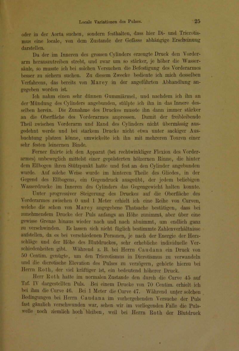 oder iii der Aorta suchen, sondern festhalten, dass hier Di- und Tricrotis- nius eine locale, von dom Zustande der Gefässe abhängige Erscheinung darstellen. Da der im Inneren des grossen Cyünders erzeugte Druck den Vorder- aimi herauszutreihen strebt, und zwar um so stärker, je höher die Wasser- säule, so musste ich bei solchen Versuchen die Befestigung des Vorderarmes besser zu sichern suchen. Zu diesem Zwecke bediente ich mich desselben Verfahrens, das bereits von Marey in der angeführten Abhandlung an- gegeben worden ist. Ich nahm einen sehr dünnen Gummiärmel, und nachdem ich ihn au der Mündung des Cylhiders angebunden, stülpte ich ihn in das Innere des- selben herein. Die Zunahme des Druckes musste ihn dann iimiier stärker an die Oberfläche des Vorderarmes anpressen. Damit der freibleibende Theil zwischen Vorderarm und Kand des Cylinders nicht übermässig aus- gedehnt werde und bei starkem Drucke nicht etwa unter sackiger Aus- buchtung platzen könne, umwickelte ich ihn mit mehreren Touren einer sehr festen leinemen Binde. Ferner fixirte ich den Apparat (bei rechtwinkliger Flexion des Vorder- armes) unbeweglich mittelst einer gepolsterten hölzernen Kinne, die hinter dem Ellbogen iliren Stützpunkt hatte und fest an den Cylinder angebunden Avurde. Auf solche Weise wurde im hinteren Theile des Gliedes, in der Gegend des Ellbogens, ein Gegendruck ausgeübt, der jedem beliebigen Wasserdrücke im Inneren des Cylinders das Gegengewicht halten konnte. Unter progressiver Steigerung des Druckes auf die Oberfläche des Vo]-derarmes zwischen 0 und 1 Meter erhielt ich eine Reihe von Curveii, welche die schon von Marey angegebene Thatsache bestätigen, dass bei zunehmendem Drucke der Puls anfangs an Höhe zunimmt, aber über eine gewisse Grenze hinaus wieder nach und nach ab nimmt, um endlich ganz zu verschwinden. Es lassen sich nicht füghch bestimmte Zahlenverhältnisse aufstellen, da es bei verschiedenen Personen, je nach der Energie der Herz- schläge und der Höhe des Blutdruckes, sehr erhebliche individuelle Ver- scliiedenheiten gibt. Während z. B. bei Herrn Caudana ein Druck von 50 Gentini. genügte, um den Triorotismus in Dicrotismus zu verwandeln und die dicrotische Elevation des Pulses zu verzögern, gehörte hierzu bei Herrn Roth, der viel kräftiger ist, ein bedeutend höherer Druck. Herr Roth hatte im normalen Zustande den durch die Curve 45 auf Jaf. lA dargestellteu Puls. Bei einem Drucke von 70 Centim. erhielt ich bei ihm die Curve 46. Bei 1 Meter die Curve 47. AVähi’end unter solchen Bedingungen bei Herrn Caudana im Anrhergehenden Versuche der Puls fast gänzlich verschwunden war, sehen Avir im vorliegenden Falle die Puls- welle noch ziemlich hoch' bleiben, Aveil bei Herrn Roth der Blutdruck