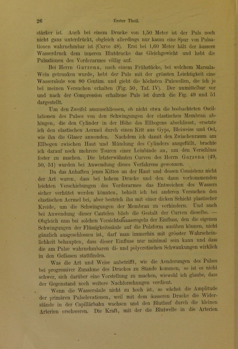 stärker ist. Aucli bei einem Drucke von 1,50 Meter ist der Puls noch nicht ganz unterdrückt, obgleich allerdings nur kaum eine Spur von Pulsa- tionen wahrnehmbar ist (Curve 48). Erst bei 1,60 Meter hält der äussere Wasserdruck dem inneren Blutdrucke das Grleichge\ncht und hebt die Pulsationen des Vorderarmes völüg auf. Bei Heri’n G-arzena, nach einem Frühstücke, bei welchem Marsala- Wein getrunken mirde, hebt der Puls mit der grössten Leichtigkeit eine AVassersäule von 80 Centim, und giebt die höchsten Pulswellen, die ich je bei meinen Versuchen erhalten (Pig. 50, Taf. IV). Der unmittelbar vor und nach der Compression erhaltene Puls ist durch die Fig. 49 und 51 dargestellt. Um den Zweifel auszuschhessen, ob nicht etwa cüe beobachteten Oscil- lationen des Pulses von den Schwingungen der elastischen Membran ab- hingen, die den Cylinder in der Höhe des Ellbogens abschbesst, ersetzte ich den elastischen Aermel durch einen Kitt aus Gyps, Bleiweiss und Del, wie ihn die Glaser anwenden. Nachdem ich damit den Zwischenraum am Ellbogen zwischen Haut und Mündung des Cylinders ausgefüllt, brachte ich darauf noch mehrere Touren einer Leinl)inde an, um den Verschluss fester zu machen. Die letzterwähnten Ciu’ven des Herrn Garze na (49, 50, 51) wurden bei Anwendung dieses Verfahrens gewonnen. Da das Anhaften jenes Kittes an der Haut und dessen Consistenz nicht der Ai’t waren, dass bei hohem Drucke und den dann vorkommenden leichten Verschiebungen des Vorderarmes das Entweichen des Wassers sicher verhütet werden könnten, behielt ich bei anderen Versuchen den elastischen Aermel bei, aber bestiich ihn mit einer dicken Schicht plastischer Kreide, um die Schwingungen der Membran zu verhindern. Und auch bei Anwendung dieser Cautelen blieb die Gestalt der Curven dieselbe. Obgleich nun bei solchen Vorsichtsmaassregeln der Einftuss, den die eigenen SchAvingungen der Flüssigkeitssäiüe auf die Pulsform ausüben köimen, nicht gänzlich ausgeschlossen ist, darf man immerhüi mit grösster Wahrschein- lichkeit behau^Aten, dass dieser Einfluss nur minimal sein kann und dass die am Pulse Avahmehmbaren di- und polyerotischen Schwankungen Avirkheh in den Gefässen stattfinden. Was die Aid und Weise anbetrifl’t, Avie die Aenderungen des Pulses bei progressiver Zunahme des Druckes zu Stande kommen, so ist es nicht schwer, sich darüber eine Vorstellung zu machen, AvieAvohl ich glaube, dass der Gegenstand noch Aveitere Nachforschungen verdient. Wenn die Wassersäule nicht zu hoch ist, so wächst die Ampfitude der primären Pulselevationen, weil mit dem äusseren Drucke die Wider- stände in der Capillärbahn wachsen und den Blutlauf durch die kleinen Arterien erschAveren. Die Kraft, mit der die Blutwelle in die Arterien