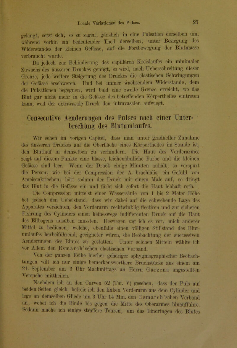 gelangt, setzt sich, so zu sagen, gänzlich in eine Pulsation derselben uni, während vorhin ein bedeutender Theil derselben, unter Besiegung des Widerstandes der kleinen Gefässe, auf die Fortbewegung der Blutmasse verbraucht wurde. Da jedoch zur Behinderung des capülären Kreislaufes ein minimaler Zuwachs des äusseren Druckes genügt, so wird, nach Ueberschreitung dieser Grenze, jede iveitere Steigerung des Druckes die elastischen Schwingungen der Gefässe erschweren. Und bei immer wachsendem Widerstande, dem die Pulsationen begegnen, ivird bald eine zweite Grenze en’eicht, wo das Blut gar nicht mehr in die Gefässe des betreffenden Körpertheües eintreten kann, weil der extravasale Druck den intravasalen aufwiegt. Consecutive Aenderungen des Pulses nach einer Unter- brechung des Blntumlanfes. Wir sehen im vorigen Capitel, dass man unter gradueller Zunahme des äusseren Druckes auf die Oberfläche eines Körpertheües im Stande ist, den Blutlauf in demselben zu verhindern. Die Haut des Vorderannes zeigt auf diesem Punkte eine blasse, leichenähuliche Farbe und die kleinen Geßsse sind leer. Wenn der Druck einige Minuten auhält, so verspürt die Person, wie bei der Compression der A. brachialis, ein Gefühl von Ameisenkriechen; hört sodann der Druck mit einem Male auf, so dringt das Blut in die Gefässe ein und färbt sich sofort die Haut lebhaft roth. Die Compression mittelst einer Wassersäule von 1 bis 2 Meter Höhe bot jedoch den Uebelstand, dass wir dabei auf die schwebende Lage des Apparates verzichten, den Vorderarm rechtwinklig flectiren und zur sicheren Fixü’ung des CyAnders einen keineswegs indifferenten Druck auf^die Haut des Ellbogens ausüben mussten. Deswegen zog ich es vor, mich anderer Mittel zu bedienen, welche, ebenfalls einen völligen Stillstand des Blut- umlaiifes herbeiführend, geeigneter wären, die Beobachtung der successiven- Aenderungen des Blutes zu gestatten. Unter solchen Mitteln wählte ich vor Allem den Esmarch’scheu elastischen Verband. Von der ganzen lieihe hierher gehöriger sphygmographischer Beobach- tungen will ich nur einige bemerkenswerthere Bruchstücke aus einem am 21. September um 3 Uhr Machmittags an Herrn Garzena angestellteu Versuche mittheilen. Nachdem ich an den Curven 52 (Taf. V) gesehen, dass der Puls auf beiden Seiten gleich, befreie ich den linken Vorderarm aus dem Cylinder und lege an demselben Gliede um 3 Uhi- 14 Min. den Esmarch’schen Verband au, Avobei ich die Binde bis gegen die Mitte des Oberarmes hinautführe. Sodaim mache ich einige straffere Touren, um das Eindringen des Blutes