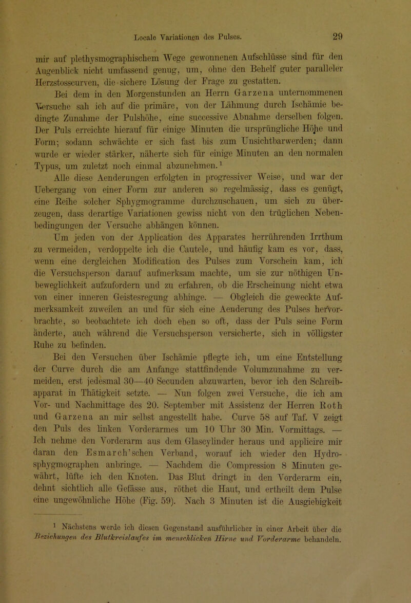 mir auf pleth3'smogi'aphiscliem Wege gewonneuen Aufschlüsse sind für den Augeublick nicht umfitssend genug, um, ohne den Behelf guter paralleler Herzstosscurven, die «sichere Lösung der Frage zu gestatten. Bei dem in den Morgenstunden an Herrn Garze na unternommenen Versuche sah ich auf die primäre, von der Lähmung durch Ischämie be- dingte Zunahme der Pulshöhe, eine successive Abnahme derselben folgen. Der Puls erreichte hierauf für einige Minuten die ursprüngliche Höjie und Form; sodann schwächte er sieb fast bis zum Unsichtbarwerden; dann wurde ei' wieder stärker, näherte sich für einige Minuten an den normalen Typus, um zuletzt noch einmal abzunehmen. ^ Alle diese Aenderungen erfolgten in progressiver Weise, und war der Uebergang von einer Form zur anderen so regelmässig, dass es genügt, eine Eeihe solcher SphygmogTamme durchzuschauen, um sich zu über- zeugen, dass derartige Variationen gewiss nicht von den trügüchen Neben- bediugungen der Versuche abhängen können. Um jeden von der Appbeation des Apparates berrübrenden Irrtbum zu vermeiden, verdoppelte ich die Cautele, und häufig kam es vor, dass, wenn eine dergleichen Modification des Pulses zum Vorschein kam, ich die Versuchsperson darauf aufmerksam machte, um sie zur nöthigen Un- beweglichkeit aufzufordern und zu erfahren, ob die Erscheinung nicht etwa von einer imieren Geistesregung abhinge. — Obgleich die geweckte Auf- merksamkeit zuweilen an und für sich eine Aenderung des Pulses hervor- brachte, so beobachtete ich doch eben so oft, dass der Puls seine Foim änderte, auch während die Versuchsperson versicherte, sich in völligster Ruhe zu befinden. Bei den Versuchen über Ischämie pfiegte ich, um eine Entstellung der Curve durch die am Anfänge stattfindeiide Volumzunahme zu ver- meiden, erst jedesmal 30—40 Seeuuden abzuwarten, bevor ich den Schreib- apparat in Thätigkeit setzte. — Nun folgen zwei Versuche, die ich am Vor- und Nachmittage des 20. September mit Assistenz der Herren Roth und Garzena an mir selbst angestellt habe. Curve 58 auf Taf. V zeigt den Puls des finken A%‘derarmes um 10 Uhr 30 Min. Vormittags. — Ich nehme den Vorderarm aus dem Glascyhnder heraus und applicrre mir daran den Esmarch’sehen Verliand, worauf ich wieder den Hydro- sphygmographen anbringe. — Nachdem die Compression 8 Minuten ge- währt, lüfte ich den Knoten. Das Blut dringt in den Vorderarm ein, dehnt sichtlich alle Gefässe aus, röthet die Haut, und ertheüt dem Pulse eine ungewöhnliche Höhe (Fig. 59). Nach 3 Minuten ist (he Ausgiebigkeit ’ Nächstens werde ich diesen Gegenstand ausfülirlicher in einer Arbeit über die Jieziehungen des Blutkreislaufes im menschlicken Hirne und Vorderarme behandeln.