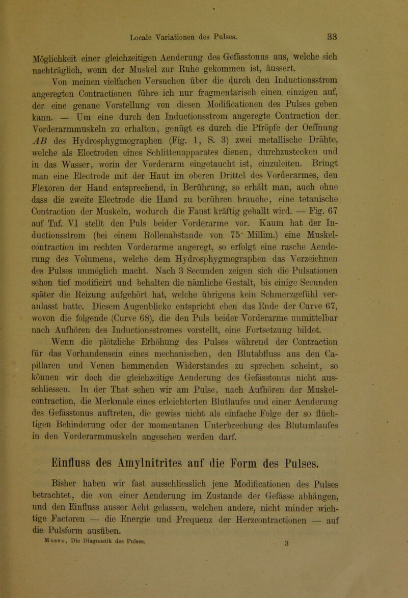 Möglichkeit einer gleichzeitigen Aendemng des Gefässtonus aus, welche sich nachträglich, wenn der Muskel zur Kühe gekommen ist, äussert. Von meinen vielfachen Versuchen über die durch den Inductionsstrom angeregten Contractionen führe ich nur fragmentarisch einen, einzigen auf, der eine genaue Vorstellung von diesen Modificationen des Pulses geben kuum. — Um eine durch den Inductionsstrom angeregte Contraction der Vorderarmmuskeln zu erhalten, genügt es durch die Pfropfe der Oeifiiung AB des Hydrosphygmographen (Pig. 1, S. 3) zwei metallische Drähte, welche als Electroden eines Scblittenapparates dienen, diu'chzustecken und in das Wasser, worin der Vorderarm eingetaucht ist, einzuleiten. Bringt man eine Electrode mit der Haut im oberen Drittel des Vorderarmes, den Flexoren der Hand entsprechend, in Berührung, so erhält man, auch ohne dass die zweite Electrode die Hand zu berühren brauche, eine tetanische Contraction der Muskeln, wodurch die Faust kräftig geballt wird. — Fig. 67 auf Taf. VI stellt den Puls beider Vorderarme vor. Kaum hat der In- ductionsstrom (bei einem RoUenabstande von 75* Mülim.) eine Muskel- cöntraction im rechten Vorderarme angeregt, so erfolgt eine rasche Aende- iung des Volumens, welche dem Hydrosphj'^gmographen das Verzeichnen des Pulses unmöglich macht. Nach 3 Secunden zeigen sich die Pulsationen schon tief modificirt und behalten die nämliche Gestalt, bis einige Secunden später die Reizung aufgehört hat, welche übrigens kein Schmerzgefühl ver- anlasst hatte. Diesem Augenblicke entspricht eben das Ende der Curve 67, wovon die folgende (Curve 68), die den Puls beider Vorderarme unmittelbar nach Aufhören des Inductionsstromes vorsteUt, eine Fortsetzung bildet. Wenn die plötzliche Erhöhung des Pulses während der Contraction für das Vorhandensein eines mechanischen, den Blutabfluss aus den Ca- pillaren und Venen hemmenden Widerstandes zu sprechen scheint, so können wir doch die gleichzeitige Aenderung des Gefässtonus nicht aus- schliessen. In der That sehen wir am Pulse, nach Aufhören der Muskel- contraction, die Merkmale eines erleichterten Blutlaufes und einer Aenderung des Gefässtonus auftreten, die gewiss nicht als einfache Folge der so flüch- tigen Behinderung oder der momentanen Unterbrechung des Blutumlaufes in den Yorderarmmuskeln angesehen werden darf. Einfluss des Amylnitrites auf die Form des Pulses. Bisher haben wir fast ausschliesslich jene Modificationen des Pulses betrachtet, die von einer Aenderung im Zustande der Gefdsse abhängen, und den Einfluss ausser Acht gelassen, welchen andere, nicht minder mch- tige Factoren — die Energie und Frequenz der Herzcontractionen — auf die Pulsform ausüben, Mobso, Die Diagnostik des leises. 3