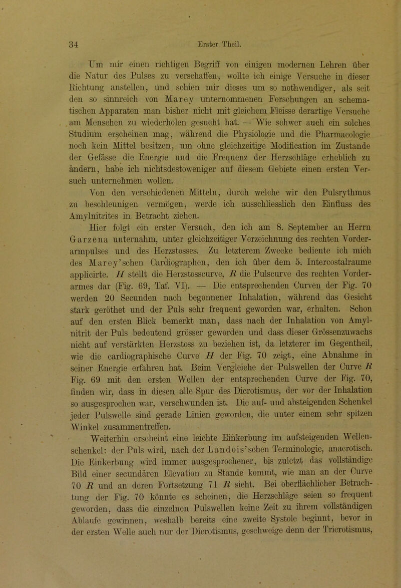 Um mir eiuen richtigen Begriff von einigen modernen Lehren über die Natur des Pulses zu verschaffen, wollte ich einige Versuche in dieser Kichtung anstellen, und schien mir dieses um so nothwendiger, als seit den so sinnreich von Marey unternommenen Forschungen an schema- tischen Apparaten man bisher nicht mit gleichem Fleisse derartige Versuche am Menschen zu wiederholen gesucht hat. — Wie schwer auch ein solches Studium erscheinen mag, während che Physiologie und die Pharmacologie noch kein Mittel besitzen, um ohne gleichzeitige Modiücation im Zustande der G-efässe die Energie und die Frequenz der Herzschläge erheblich zu ändern, habe ich nichtsdestoweniger auf diesem Gebiete einen ersten Ver- such unternehmen wollen. Von den verschiedenen Mitteln, durch welche wir den Pulsrythmus zu beschleunigen vermögen, werde ich ausschliesslich den Einfluss des Amylnitrites in Betracht ziehen. Hier folgt ein erster Versuch, den ich am 8. September au Herrn Garze na unternahm, unter gleichzeitiger Verzeichnung des rechten Vorder- armpulses und des Herzstosses. Zu letzterem Zwecke bediente ich mich des Marey’sehen Cardiographen, den ich über dem 5. Intercostalraume appheirte. H stellt die Herzstosscurve, R die Pulscurve des rechten Vorder- armes dar (Fig'. 69, Taf. VI). — Die entsprechenden Curveii der Fig. 70 werden 20 Secunden nach begonnener Inhalation, während das Gesicht stark geröthet und der Puls sehr frequent geworden war, erhalten. Schon auf den ersten Blick bemerkt man, dass nach der Inhalation von Amyl- nitrit der Puls bedeutend grösser geworden und dass dieser Grössenzuwachs nicht auf verstärkten Herzstoss zu beziehen ist, da letzterer im Gegentheil, wie die cardiographische Curve H der Fig. 70 zeigt, eine Abnahme in seiner Energie erfahren hat. Beim Vergleiche der Pulswellen der Curve R Fig. 69 mit den ersten Wellen der entsprechenden Curve der Fig. 70, linden wir, dass in diesen alle Spm- des Dicrotismus, der vor der Inhalation so ausgesprochen war, verschwunden ist. Die auf- und absteigenden Schenkel jeder Pulswelle sind gerade Linien geworden, die unter einem sehr spitzen Winkel Zusammentreffen. Weiterhin erscheint eine leichte Einkerbung im aufsteigenden Wellen- schenkel: der Puls wird, nach der Landois’sehen Terminologie, anacrotisch. Die Einkerbung wird immer ausgesprochener, bis zuletzt das vollständige Bild einer secundären Elevation zu Stande kommt, wie man an der Cuiwe 70 J? und an deren Fortsetzung 11 R sieht. Bei oberflächlicher Betrach- tung der Fig. 70 könnte es scheinen, die Herzschläge seien so frequent geworden, dass die einzelnen Pulswellen keine Zeit zu ihrem vollständigen Ablaufe gewännen, w'eshalb bereits eine zweite Systole beginnt, bevor in der ersten Welle auch nur der Dicrotismus, geschweige denn der Iricrotismus,