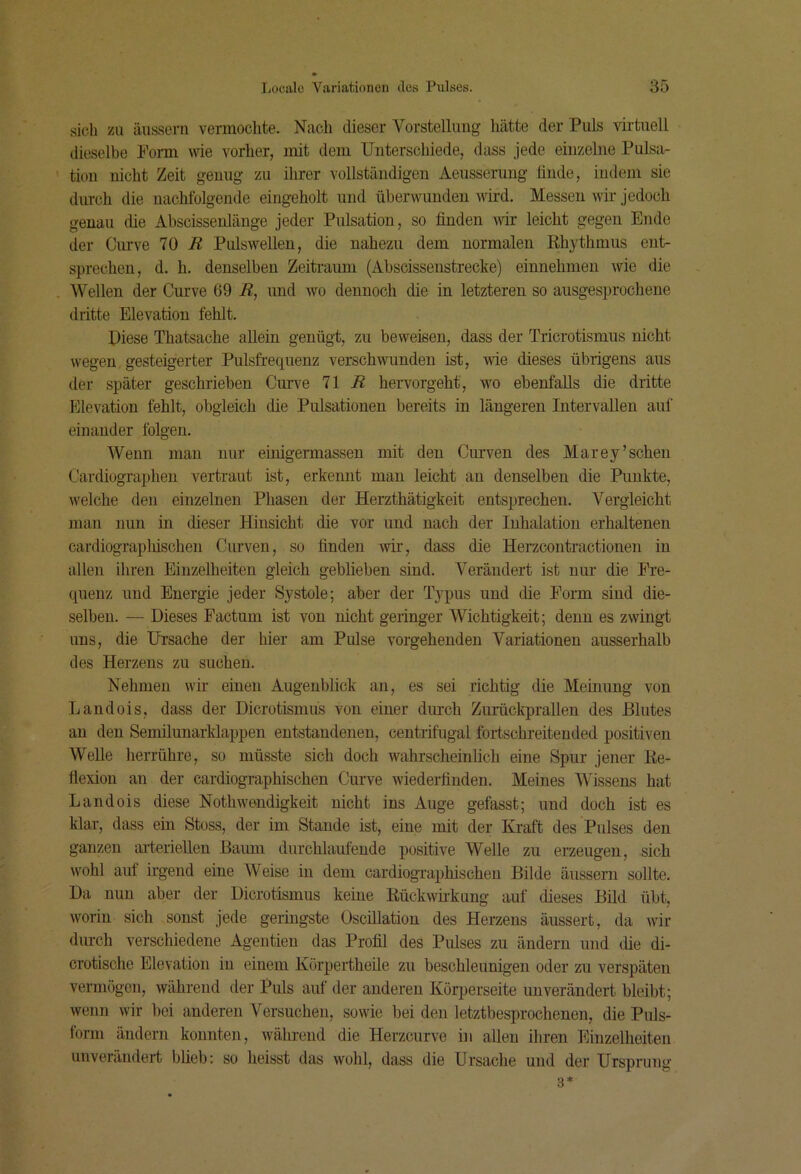 sieh zu äusseni vermochte. Nach dieser Vorstellung hätte der Puls virtuell dieselbe Norm nde vorher, mit dem Unterschiede, dass jede einzelne Pulsa- tion nicht Zeit genug zu ihrer vollständigen Aeusserung finde, indem sie durch die nachfolgende eingeholt und überwunden wird. Messen wii’ jedoch genau die Abscissenlänge jeder Pulsation, so finden wir leicht gegen Ende der Curve 10 R Pulswellen, die nahezu dem normalen Rhythmus ent- sprechen, d. h. denselben Zeitraum (Abscissenstrecke) einnehmen wie die Wellen der Curve 69 R, und wo dennoch die in letzteren so ausgesprochene dritte Elevation fehlt. Diese Thatsache allein genügt, zu beweisen, dass der Tricrotismus nicht wegen gesteigerter Pulsfrequenz verschwunden ist, wie dieses übrigens aus der später geschrieben Cuiwe 71 J? hervorgeht, wo ebenfalls die dritte Elevation fehlt, obgleich die Pulsationen bereits in längeren Intervallen auf einander folgen. Wenn man nur einigermassen mit den Curven des Marey’sehen Cardiographen vertraut ist, erkennt man leicht an denselben die Punkte, welche den einzelnen Phasen der Herzthätigkeit entsprechen. Vergleicht man nun in dieser Hinsicht die vor und nach der Inhalation erhaltenen cardiographischen Curven, so finden wir, dass die Herzcontractionen in allen ihren Einzelheiten gleich geblieben sind. Verändert ist nur die Fre- quenz und Energie jeder Systole; aber der Typus und die Form sind die- selben. — Dieses Factum ist von nicht geringer Wichtigkeit; denn es zwingt uns, die Ursache der hier am Pulse vorgehenden Variationen ausserhalb des Herzens zu suchen. Nehmen wir einen Augenblick an, es sei richtig die Meinung von Landois, dass der Dicrotismüs von einer dmeh Zurückprallen des Blutes an den Semilunarklappen entstandenen, centrifugal fortschreiteuded positiven Welle herrühre, so müsste sich doch wahrscheinlich eine Spur jener Re- flexion an der cardiographischen Curve wiederfiuden. Meines Wissens hat Landois diese Nothwondigkeit nicht ins Auge gefasst; und doch ist es klar, dass ein Stoss, der im Stande ist, eine mit der Kraft des Pulses den ganzen arteriellen Baum durchlaufende positive Welle zu erzeugen, sich wohl aut irgend eine Weise in dem cardiographischen Bilde äusseni sollte. Da nun aber der Dicrotismüs keine Rückwirkung auf dieses Bild übt, worin sich sonst jede geringste Oscillation des Herzens äussert, da wir durch verschiedene Agentien das Profil des Pulses zu ändern und die di- crotische Elevation in einem Körpertheüe zu beschleunigen oder zu verspäten vermögen, während der Puls auf der anderen Körperseite unverändert bleibt; wenn wir bei anderen Versuchen, sowie bei den letztbesprochenen, die Puls- form ändern konnten, während die Herzeurve in allen ihren Einzelheiten unverändert blieb: so heisst das wohl, dass die Ursache und der Ursprung 3*